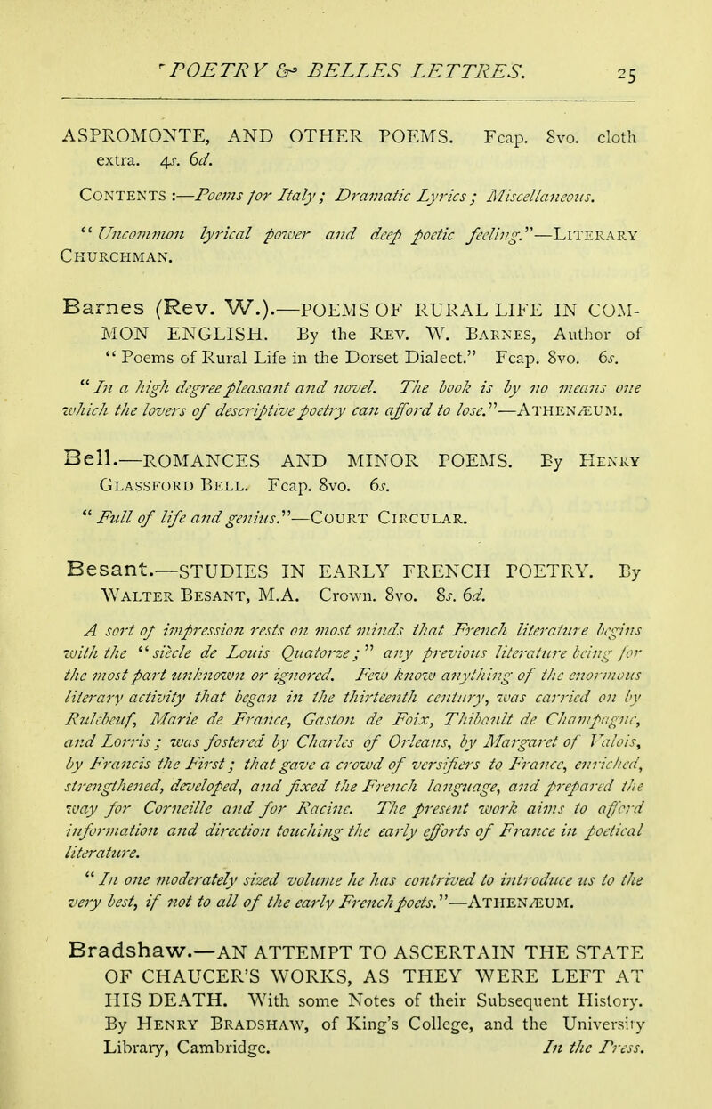 ASPROMONTE, AND OTHER POEMS. Fcap. Svo. cloth extra. \s. 6d. Contents :—Poems for Italy ; Dramatic Lyrics ; Afiscellaneous.  Unco7Jivion lyrical pozuer and deep poetic feeling.'—Literary Churchman. Barnes (Rev. W.).—POEMS OF RURAL LIFE IN CO^I- MON ENGLISH. By the Rev. W. Barnes, Author of  Poems of Rural Life in the Dorset Dialect. Fcap. Svo. 6s.  In a high degree pleasant aiid novel. The hook is by 120 viecms one xvhich the lovers of descriptive poetry can afford to lose.''^—Athen^UM. Bell.—ROMANCES AND MINOR POEMS. By FIenry Glassford Bell. Fcap. Svo. 6s.  Full of life and genius.—Cotjvj? CIRCULAR. Besant.—STUDIES IN EARLY FRENCH POETRY. By Walter Besant, M.A. Crown. Svo. Sj-. 6d. A sort of impression rests on most minds that French literature begins zvith the siecle de Louis Quatorze;  any previous literature being for the most part unknotvn or ignored. Feiu know ajiytJiing of the enormous literajy activity that began in the thirteenth century, ivas carried on by Ridcbetf, Marie de France, Gaston de Foix, Thibaidt de Chanpagnc, and Lorris; was fostered by Charles of Orleans, by Margaret of Wuois^ by Francis the First; that gave a crowd of versifiers to France, enriched, strengthened, developed, and fixed the French langttage, and prepared the way for Corneille and for Racine. Thie present work aims to afford information and direction touching the early efforts of France in poetical literature.  In one moderately sized volume he has contrived to introduce us to the very best, if not to all of the early French poets.—Athen^UM. Bradshaw.—AN ATTEMPT TO ASCERTAIN THE STATE OF CHAUCER'S WORKS, AS THEY WERE LEFT AT HIS DEATH. W^ith some Notes of their Subsequent History. By Henry Bradshaw, of King's College, and the University Library, Cambridge. In the Press.