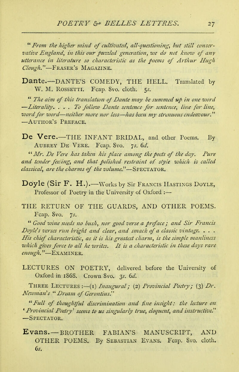 Fro?n the higher mind of cultivated, all-questioning, but still conser- vative England, in this our puzzled generation, we do not know of any utterance in literature so charactei'istic as the poems of Arthur Hugh Clough.—Phaser's Magazine. Dante.—DANTE'S COMEDY, THE HELL. Translated by W. M. ROSSETTI. Fcap. 8vo. cloth. 5^-.  The aim of this translation of Dante may he sicmmed up in one zuord —Litei'ality. . . . To follow Dante sentence for sentence, line for line, word for word—neither more nor less—has been my strenuous endeavour.''^ —Author's Preface. De Vere.—the INFANT BRIDAL, and other Poems. By Aubrey De Vere. Fcap. 8vo. js. 6d. *' Jlfr. De Vere has taken his place among the poets of the day. Pure and tender feeling, and that polished restraint of style wJiich is called classical, are the charms of the vobme.^''—Spectator. Doyle (Sir F. H.).—Works by Sir Francis Hastings Doyle, Professor of Poetry in the University of Oxford :— THE RETURN OF THE GUARDS, AND OTHER POEMS. Fcap. 8vo. 7J-.  Good wine needs no bitsh, nor good verse a preface; and Sir Francis Doyle's verses rim bi'ight and clear, and smack of a classic vintage. . . . His chief characteristic, as it is his greatest charm, is the simple manliness which gives force to all he writes. It is a characteristic in these days rare enough.—Examiner. LECTURES ON POETRY, delivered before the University of Oxford in 1868. Crown 8vo. 3J-. 6^/. Three Lectures :—(i) Inaugural; (2) Provincial Poetry; (3) Dr. Nexvman's Dream of Gerontius. Full of thoughtful discrimination and fine insight: the lecture on Provincial Poetry'' seems to us singularly true, eloquent, and instructive^ —Spectator. Evans. — BROTHER FABIAN'S MANUSCRIPT, AND OTPIER POEMS. By Sebastian Evans. Fcap. Svo. cloth. 6s.