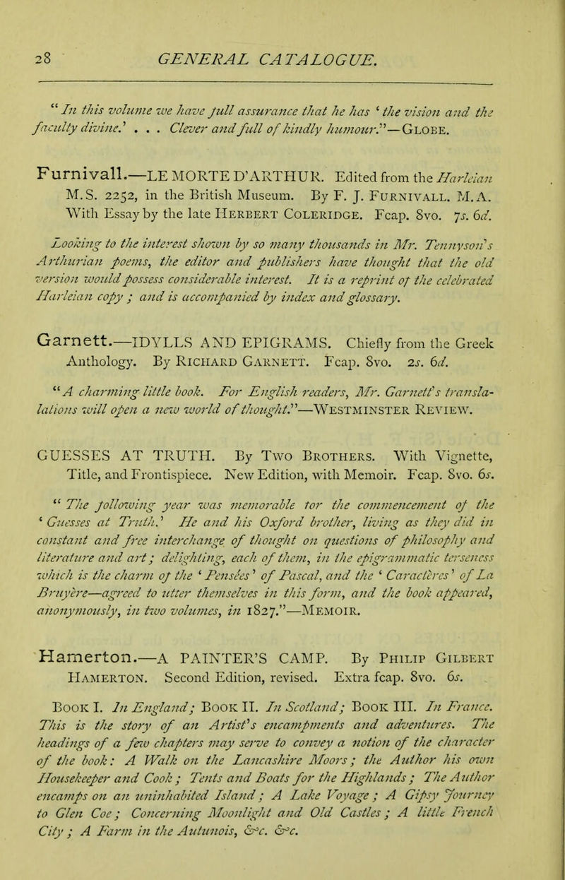  In this volwne ive have full assurance that he has ' the vision a7id the faculty divine.'' . . . Clevei' and full of kindly hu7nourP—Qu^Y.Y.. Furnivall.—LE MORTE D'ARTHUR. Edited from the Harldan M.S. 2252, in the British Museum. By F. J. FuRNiVALL. M.A. Witli Essay by the late Herbert Coleridge. Fcap. Svo. 7^-. Q)d. Looking to the interest shown by so many tJmtsands in Mr. Tennyson''s Arthurian poems, the editor and publishers have thought that the old version would possess considerable interest. It is a reprint of the celebrated Ilarleian copy ; and is accompanied by index and glossary. Garnett.—IDYLLS AND EPIGRAMS. Chiefly from the Greek Anthology. By Richard Garnett. Fcap. Svo. 2s. 6d. A charming little book. For English readers, Illr. Garnetts transla- lalions 7vill open a nciu zuorld of thought.^'—Westminster R£\'IE\v. GUESSES AT TRUTH. By Two Brothers. With Vignette, Title, and Frontispiece. New Edition, with Memoir. Fcap. Svo. 6s.  The Jollowing year zaas memorable tor the commencement of the ^Guesses at Tnitlt.'' He and his Oxford brother, living as they did in constant and free intercJiange of tJiought on questions of philosophy and literature and art; delighting, each of them, in the epigrammatic terseness which is the charm of the ' Pcnsees' of Pascal, and the ' Caractercs' of La Bruyere—agreed to utter themselves in this form, and the book appeared, anonymously, in two volumes, in 1827.—Memoir. Hamerton.—a PAINTER'S CAMP. By Philip Gilbert FIamerton. Second. Edition, revised. Extra fcap. Svo. ds. Book I. In England; Book II. In Scotland; Book III. In France. This is the story of an Artisfs enca77ipments and adventures. The headings of a fenv chapters may sei've to C07ivey a notio7i of the character of the book: A Walk 07t the La7icashire Moors; the Author his o-iU7i Housekeeper a7id Cook; Te7its a7id Boats for the Highla7ids ; The Author encai7ips 071 a7i U7ii7ihabited Isla7id; A Lake Voyage; A Gipsy Joitrnr/ to Gle7t Coe; Co7icer7ting Moo7ilight a/id Old Castles; A little F^rench City ; A Far7?i i7i the Auttniois, &=c. (Sr^c.