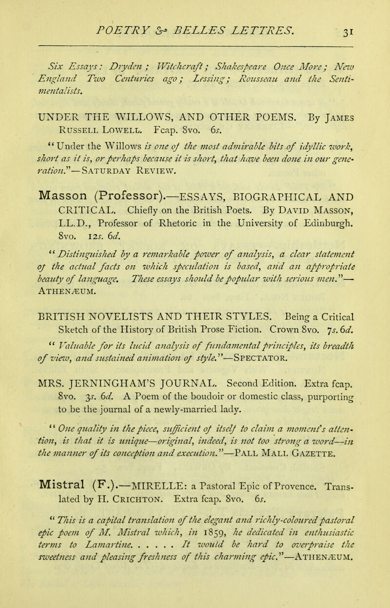 Six Essays: Dryden ; Witchcraft; Shakespeare Once ATore; Neiv England Two Centtiries ago; Lessing; Rousseau and the Senti- meiitalists. UNDER THE WILLOWS, AND OTHER POEMS. By James Russell Lowell. Fcap. 8vo. 6j-. '* Under the WilloM^s is one 0/ the most admirable bits of idyllic work^ short as it is, or perhaps because it is short, that have been done in our geite- rationP—Saturday Review. Masson (Professor).—ESSAYS, BIOGRAPHICAL AND CRITICAL. Chiefly on the British Poets. By David Masson, LL.D., Professor of Rhetoric in the University of Edinburgh. 8vo. 12s. 6d. Distinguished by a remarkable power of analysis, a clear statement of the actual facts on which spectilation is based, and an appropriate beauty of language. These essays should bepopitlar with serious men.— Athen^um. BRITISH NOVELISTS AND THEIR STYLES. Being a Critical Sketch of the History of British Prose Fiction. Crown 8vo. *]s. 6d.  Valuable for its lucid analysis of fundamental principles, its breadth of vie^i-v, and sustained animation of style.—Spectator. MRS. JERNINGHAM'S JOURNAL. Second Edition. Extra fcap. 8vo. 3J-. 6d. A Poem of the boudoir or domestic class, purporting to be the journal of a newly-married lady. '' Ojie quality in the piece, sufficient of itself to claim a moment's atten- tion, is that it is unique—original, indeed, is not too strong a word—in the manner of its conception and execution.'^—Pall Mall Gazette. Mistral (F.).—MIRELLE: a Pastoral Epic of Provence. Trans- lated by PL Crichton. Extra fcap. 8vo. 6s. *' This is a capital translation of the elegant and richly-coloured pastoral epic poem of M. Mistral zuhich, in 1859, he dedicated in enthusiastic terms to La77iartine. It would be hard to overpraise the sweetness and pleasing freshness of this charming epic.''''—AtheN/EUM.