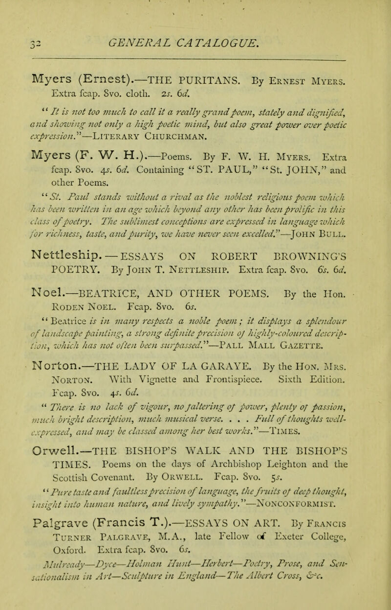 Myers (Ernest).—THE PURITANS. By Ernest Myers. Extra fcap. 8vo. cloth. 2J'. 6^/. '' It is not too much to call it a really grandpoon, stately and dignified, and showing not only a high poetic mi-/id, but also great power over poetic expression.—Literary Churchman. Myers (F. W. H.).—Poems. By F. W. H. Myers. Extra fcap. 8vo. 4?. U. Containing ''ST. PAUL, St. JOHN, and other Poems. Paul sta7ids zuithout a rival as the noblest religions poem which has been written in a n age which beyond any other has been prolific in this class of poetry. The sublimest conceptions are expressed in language which for richness, taste, and purity, we have never seen excelled.^'-—^JOHN Bull. Nettleship. — ESSAYS ON ROBERT BROWNING'S POETRY. By John T. Nettleship. Extra fcap. 8vo. 6s. Gd. Noel.—BEATRICE, AND OTHER POEMS. By the Hon. Roden Noel. Fcap. 8vo. 6^-. Beatrice is in many respects a noble poem; it displays a splendour of landscape painting, a strong definite precision oj Jughly-colourcd descrip- tion, which has not often been surpassed.''^—Pall Mall Gazette. Norton.—TPIE LADY OF LA GARAYE. By the Hon. Mrs. Norton. With Vignette and Frontispiece. Sixth Edition. Fcap. 8vo. 4J. (id.  There is no lack of vigour, no paltering of power, plenty of passion, nincJi bright description, much musical vei'se. . . . Full of thoughts zaell- expressed, and may be classed among her best works.''''—Times. Orwell.—THE BISHOP'S WALK AND THE BISHOP'S TIMES. Poems on the days of Archbishop Leighton and the Scottish Covenant. By Orwell. Fcap. Svo. 5j-. Pure taste and faultless precision of language, the fruits of deep thought, insight into human nature, and lively sympathy.''—NONCONFORMIST. Palgrave (Francis T.).—ESSAYS ON ART. By Francis Turner Palgrave, M.A., late Fellow o£ Exeter College, Oxford. Extra fcap. Svo. 6s. Mulready—Dyce—Holman Ilwit—Herbert—Poetry, Prose, and Sen- sctionalisni in Art—Sculpture in England—Tiie Albert Cross, er-V.