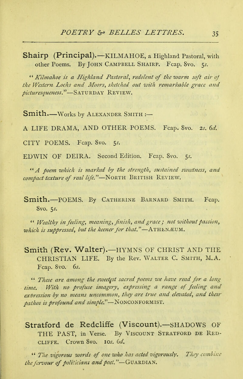 Shairp (Principal).—KILMAHOE, a Highland Pastoral, with other Poems. By John Campbell Shairp. Fcap. 8vo. 5^-. '' Kilniahoe is a Highland Pastoral^ redolent of the warm soft air oj the Western Lochs and Moors, sketched out with remarkable grace and picturesqiieness.—SATURDAY Review. Smith.—Works by Alexander Smith :— A LIFE DRAMA, AND OTHER POEMS. Fcap. 8vo. zs. 6d. CITY POEMS. Fcap. 8vo. 5^. EDWIN OF DEIRA. Second Edition. Fcap. Svo. 5^. A poem which is marked by the strength, sustained sweetness, and compact texture of real life.'—North British Review. Smith.—POEMS. By Catherine Barnard Smith. Fcap. Svo. 5J-. *' Wealthy in feeling, meaning, finish, and grace ; not without passion, which is suppressed, but the keener for that.—Athen^um. Smith (Rev. Walter).—HYMNS OF CHRIST AND THE CHRISTIAN LIFE. By the Rev. Walter C. Smith, M.A. Fcap. Svo. ds.  These are among the s^veet^st sacred poems we have read for a long time. With no profuse imagery, expressing a range of feelijig and expression by no means uncommon, they are true and elevated, and their pathos is profound and j/w/>/^.—NONCONFORMIST. Stratford de Redcliffe (Viscount).—SHADOWS OF THE PAST, in Verse. By Viscount Stratford de Red- cliffe. Crown Svo. ioj-. Q)d.  Tlie vigorous words of one who lias acted vigorously. They combliw the fervour of poli!icians ajtd poet.—Guardian.