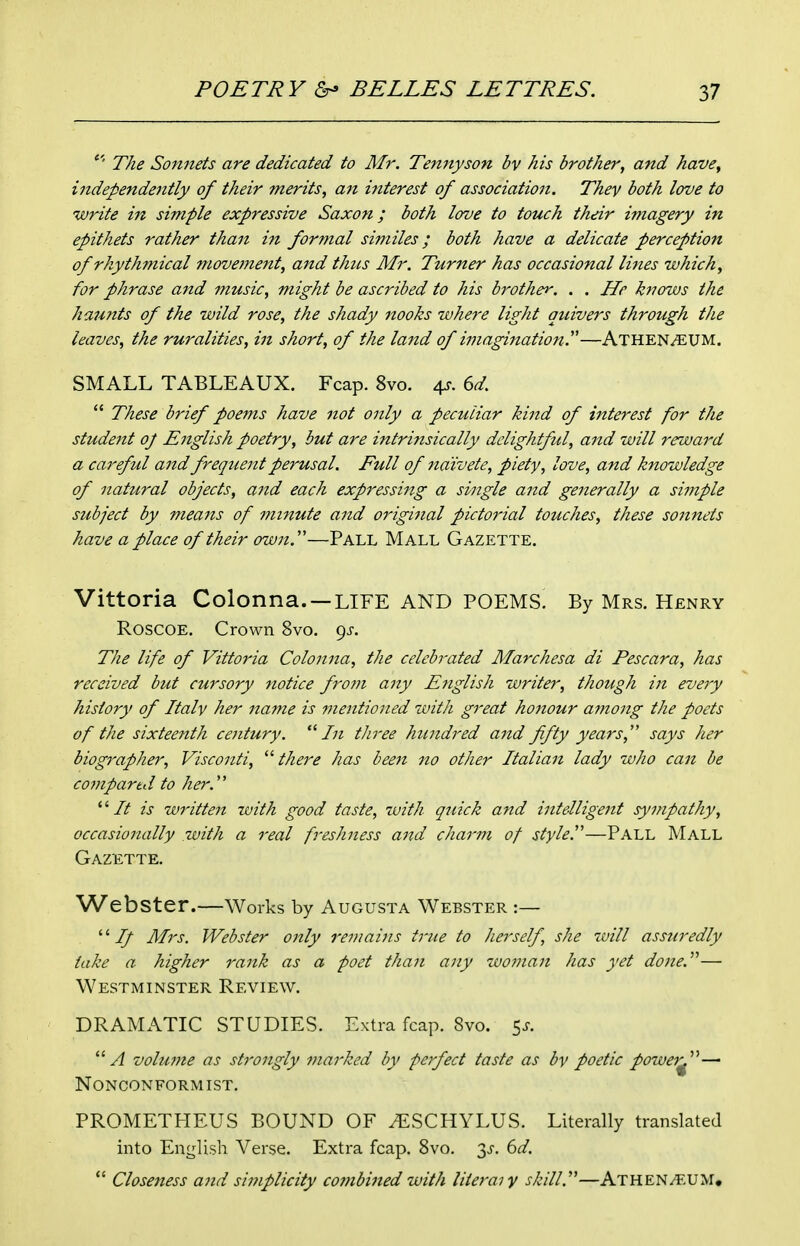 The Sonnets are dedicated to Mr. Tennyson bv his brother, and have, independently of their merits, an interest of association. They both love to write in simple expressive Saxon; both love to touch their imagery in epithets rather than in formal similes; both have a delicate perception of rhythmical move?nent, and thus Mr. Turner has occasional lines which, for phrase and music, might be ascribed to his brother. . . He knows the haunts of the wild rose, the shady nooks where light quivers through the leaves, the ruralities, in short, of the lattd of imagination.''—Athen^UM. SMALL TABLEAUX. Fcap. 8vo. 4^. dd.  These brief poems have not only a peculiar kind of interest for the student oj English poetry, but are intrinsically delightful, and will reward a careful and frequent perusal. Full of naivete, piety, love, and knowledge of natural objects, and each expressing a single and generally a simple subject by means of minute and original pictorial touches, these sonnets have a place of their owjt.—Pall Mall Gazette. Vittoria Colonna. —LIFE AND POEMS. By Mrs. Henry RoscoE. Crown 8vo. 9^-. The life of Vittoria Colonna, the celebrated Marchesa di Pescara, has received but cursory 7iotice frotn any English writer, thotigh in every history of Italy her name is mentioned with great honour ainong the poets of the sixteenth century.  Ti three himdred and fifty years,'' says her biographer, Visconti, there has been no other Italian lady who can be compared to her. '■'■It is written with good taste, with qtiick and intelligent sympathy, occasionally with a real freshness and charm of style''—Pall Mall Gazette. Webster.—Works by Augusta Webster :— '' If Mrs. Webster only remains true to herself, she 7vill assuredly take a higher rank as a poet than any woman has yet done.— Westminster Review. DRAMATIC STUDIES. Extra fcap. 8vo. ^s. ■A volume as strongly marked by perfect taste as by poetic power^''—■ Nonconformist. PROMETHEUS BOUND OF 7ESCHYLUS. Literally translated into English Verse. Extra fcap. 8vo. 6d.  Closeness and simplicity combined with literal y skill.—Athen^T-UM,