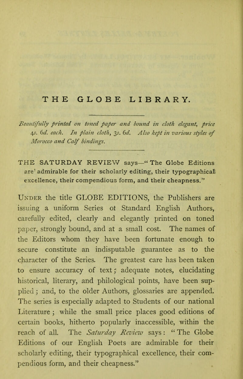 THE GLOBE LIBRARY. Beaiitifidly p7'inted on toned paper and bound in cloth elegant, price 4J-. dd. each. In plain cloth, ^s. 6d. Also kept in various styles of Morocco and Calf bindings. THE SATURDAY REVIEW says—The Globe Editions are' admirable for their scholarly editing, their typographical* excellence, their compendious form, and their cheapness. Under the title GLOBE EDITIONS, the Pubhshers are issuing a uniform Series ot Standard English Authors, carefully edited, clearly and elegantly printed on toned paper, strongly bound, and at a small cost. The names of the Editors whom they have been fortunate enough to secure constitute an indisputable guarantee as to the character of the Series. The greatest care has been taken to ensure accuracy of text; adequate notes, elucidating historical, literary, and philological points, have been sup- plied ; and, to the older Authors, glossaries are appended. The series is especially adapted to Students of our national Literature ; while the small price places good editions of certain books, hitherto popularly inaccessible, within the reach of all. The Saturday Review says:  The Globe Editions of our English Poets are admirable for their scholarly editing, their typographical excellence, their com- pendious form, and their cheapness.