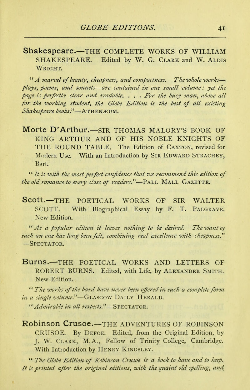 Shakespeare.—THE COMPLETE WORKS OF WILLIAM SHAKESPEARE. Edited by W. G. Clark and W. Aldis Wright. A marvel of beauty, cheapness, and compactness. The whole works— plays, poems, and sonnets—are contained in one small volume: yet the page is perfectly clear and readable, . . . For the busy man, above all for the working student, the Globe Edition is the best of all existing Shakespeare books^—Athen^.UM. Morte D'Arthur.—SIR THOMAS MALORY'S BOOK OF KING ARTHUR AND OF HIS NOBLE KNIGHTS OF THE ROUND TABLE. The Edition of Caxton, revised for Modern Use. With an Introduction by SiR Edward Strachey, Bart.  It is with the most perfect confidence that we recommend this edition of the old romance to every class of readers^—Pall Mall Gazette. Scott.—THE POETICAL WORKS OF SIR WALTER SCOTT. With Biographical Essay by F. T. Palgrave. New Edition. As a popular edition it leaves nothing to be desired. The want oj such an one has long been felt, cotnbining real excellence with cheapness. —Spectator. Burns.—THE POETICAL WORKS AND LETTERS OF ROBERT BURNS. Edited, with Life, by Alexander Smith. New Edition. *' The works of the bard have 7teuer been ofiered in such a complete form in a single volume^—Glasgow Daily Herald.  Admirable in all respects.^''—Spectator. Robinson Crusoe.—THE ADVENTURES OF ROBINSON CRUSOE. By Defoe. Edited, from the Original Edition, by J. W. Clark, M.A,, Fellow of Trinity College, Cambridge. With Introduction by Henry Kingsley.  The Globe Edition of Robinson Crusoe is a book to have ajid to keep. It is printed after the original editions, with the quaint old spelling, and