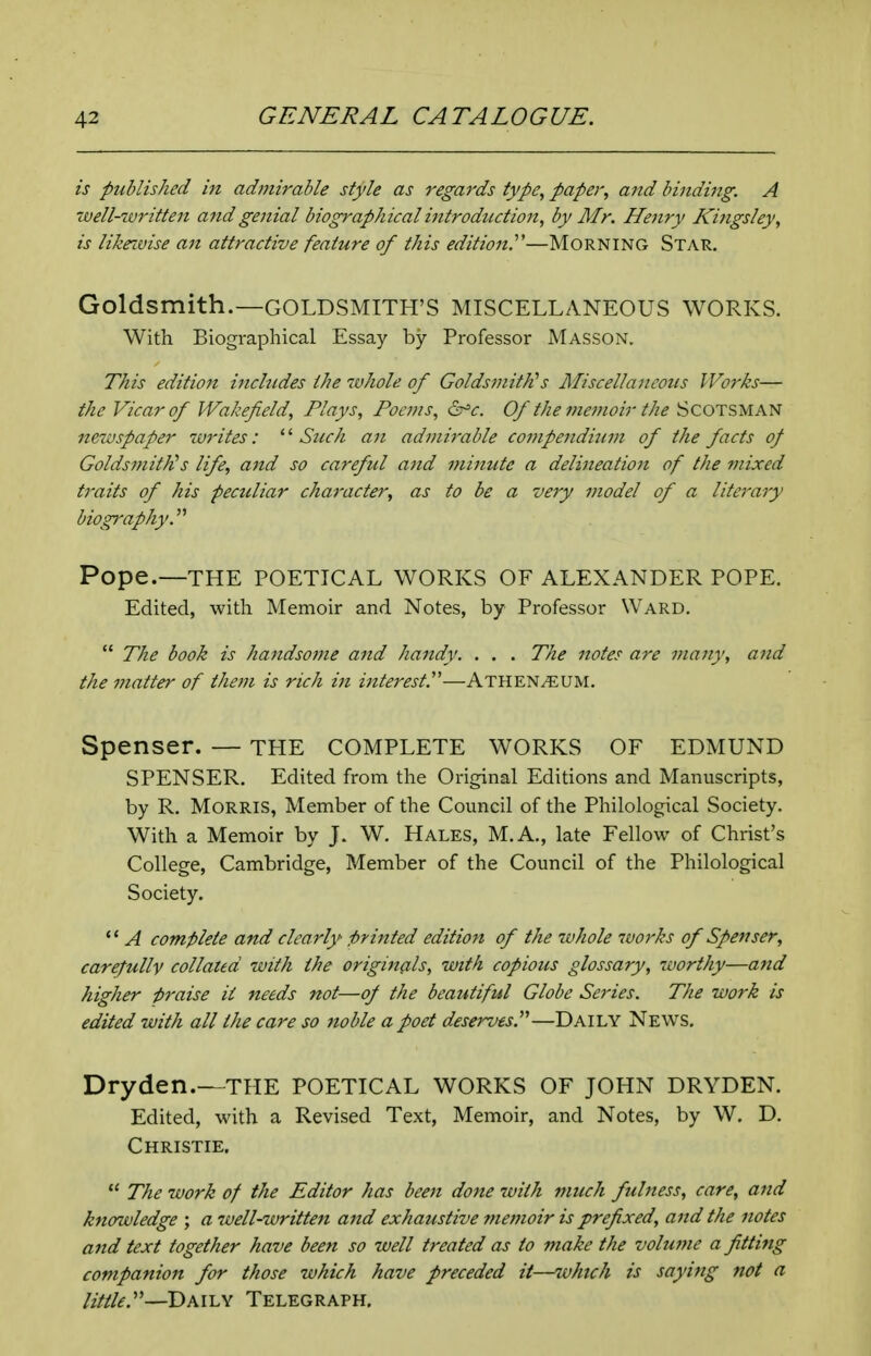 is published in adtfiirable style as regards type, paper, and binding. A well-written and genial biographical introduction, by Mr. Henry Kingsley, is likrivise an attractive feature of this edition!—MoRNiNG Star. Goldsmith.—GOLDSMITH'S MISCELLANEOUS WORKS. With Biographical Essay by Professor Masson. This edition includes the whole of Goldsmith^s Miscellaneous Works— the Vicar of Wakefield, Plays, Pocjns, &^c. Of the f?ie?noir the SCOTSMAN newspaper writes: Such an admirable compendium of the facts of GoldsmitKs life, and so careful and minute a delineation of the mixed traits of his peculiar character, as to be a very model of a literary biography.'''' Pope.—THE POETICAL WORKS OF ALEXANDER POPE, Edited, with Memoir and Notes, by Professor Ward.  The hook is handsome and handy. . . . The notes are many, and the matter of them is rich in interest!''—Athen^UM. Spenser. — the complete WORKS of edmund SPENSER. Edited from the Original Editions and Manuscripts, by R. Morris, Member of the Council of the Philological Society. With a Memoir by J. W. Hales, M.A., late Fellow of Christ's College, Cambridge, Member of the Council of the Philological Society. ** A complete and clearly printed edition of the whole 7vorks of Spenser, carefully collated with the originals, with copious glossary, worthy—and higher praise ii needs not—of the beautiful Globe Series. The work is edited with all the care so noble a poet deserves.—Daily News, Dryden.—the POETICAL WORKS OF JOHN DRYDEN, Edited, with a Revised Text, Memoir, and Notes, by W, D, Christie.  The work of the Editor has been done with much fulness, care, and knowledge ; a well-written and exhaustive memoir is prefixed, and the notes and text together have been so well treated as to make the volume a fitting companion for those which have preceded it—which is saying not a little:'—TyMiN Telegraph.