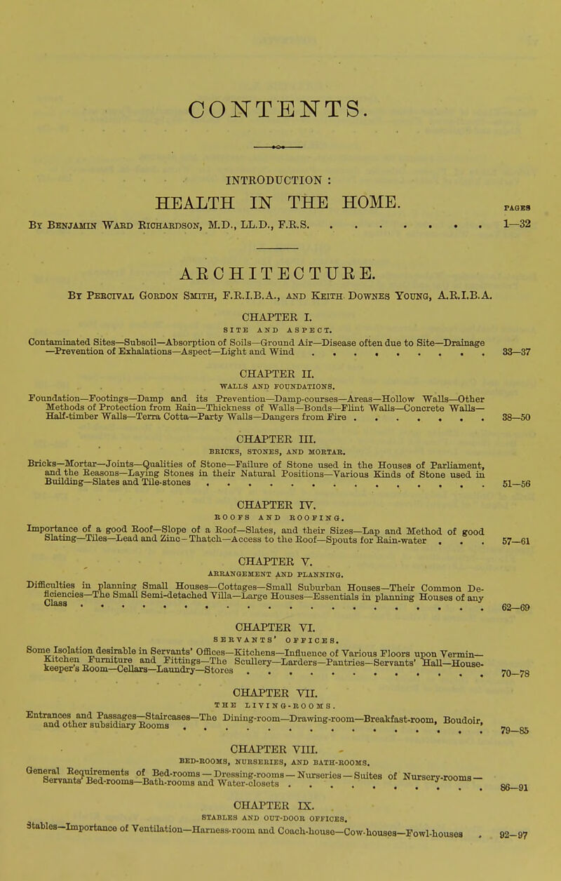 CONTENTS. INTRODUCTION : HEALTH IN THE HOME. By Benjamin Waed Richardson, M.D., LL.D., r.R.S 1—32 AECHITECTURE. By Peeoival Gordon Smith, F.R.I.B.A., and Keith. Downes Youno, A.R.I.B.A. CHAPTER I. SITE AND ASPECT. Contaminated Sites—Sutsoil—Absorption of Soils—Ground Air—Disease often due to Site—Drainage —Prevention o£ Exhalations—^Aspect—Light and Wind 33—37 CHAPTER II. WALLS AKD FOTJNrATIONS. Foundation—Footings—Damp and its Prevention—Damp-courses—Areas—Hollow Walls—Other Methods of Protection from Bain—Tliiclsness of Walls—Bonds—Flint Walls—Concrete Walls— Half-timber Walls—Terra Cotta—Party Walls—Dangers from Fire 38—50 CHAPTER III, BEICKS, STONES, AND MOKTAE. Bricks—Mortar—Joints—Qualities of Stone—Failure of Stone used in the Houses of Parliament, and the Eeasons—Laying Stones in their Natural Positions—Various Kinds of Stone used in Building—Slates and TUe-stones 51—56 CHAPTER IV. EOOFS AND EOOPINCt. Importance of a good Eoof—Slope of a Eoof—Slates, and their Sizes—Lap and Method of good Slating—TUes—Lead and Zinc-Thatch—Access to the Eoof—Spouts for Eain-water . . . 57—61 CHAPTER Y. AEEANGEMENT AND PLANNING. Difficulties in planning Small Houses—Cottages—Small Subiu-ban Houses—Their Common De- flciencies—The Small Semi-detached Villa—Large Houses—Essentials in planning Houses of any 62—69 Class CHAPTER VI. SEEVANTS' OFFICES. Some Isolation desirable in Servants' Offices-Kitchens—Influence of Various Floors upon Vermin- Kitchen Furniture and Fittiugs-The Scullery-Larders-Pantries-Servants' Hall-House- keeper's Eoom—Cellars—Laundry—Stores ^ 70—78 CHAPTER VII. THE L I V I N a-EO O M S . Entrances and Passages-Staircases-The Dining-room—DrawiDg-room—Breakfast-room. Boudoir, and other subsidiary Booms ... **<..u»v^vii, CHAPTER VIII. BED-EOOMS, NUESEEIES, AND BATH-EOOMS. *'®'lB^l„?f1?^5™®''*^ Of Bed-rooms-Dressing-rooms-Nurseries-Suites of Nursery-rooms- Bervants Bed-rooms—Bath-rooms and Water-closets . . . . i uiocijr ruoms CHAPTER rX. STABLES AND OUT-DOOB OFFICES. Stables-Importance of Ventilation-Harness-room and Coach-house-Cow-houses-Fowl-houses 86-91 92-97