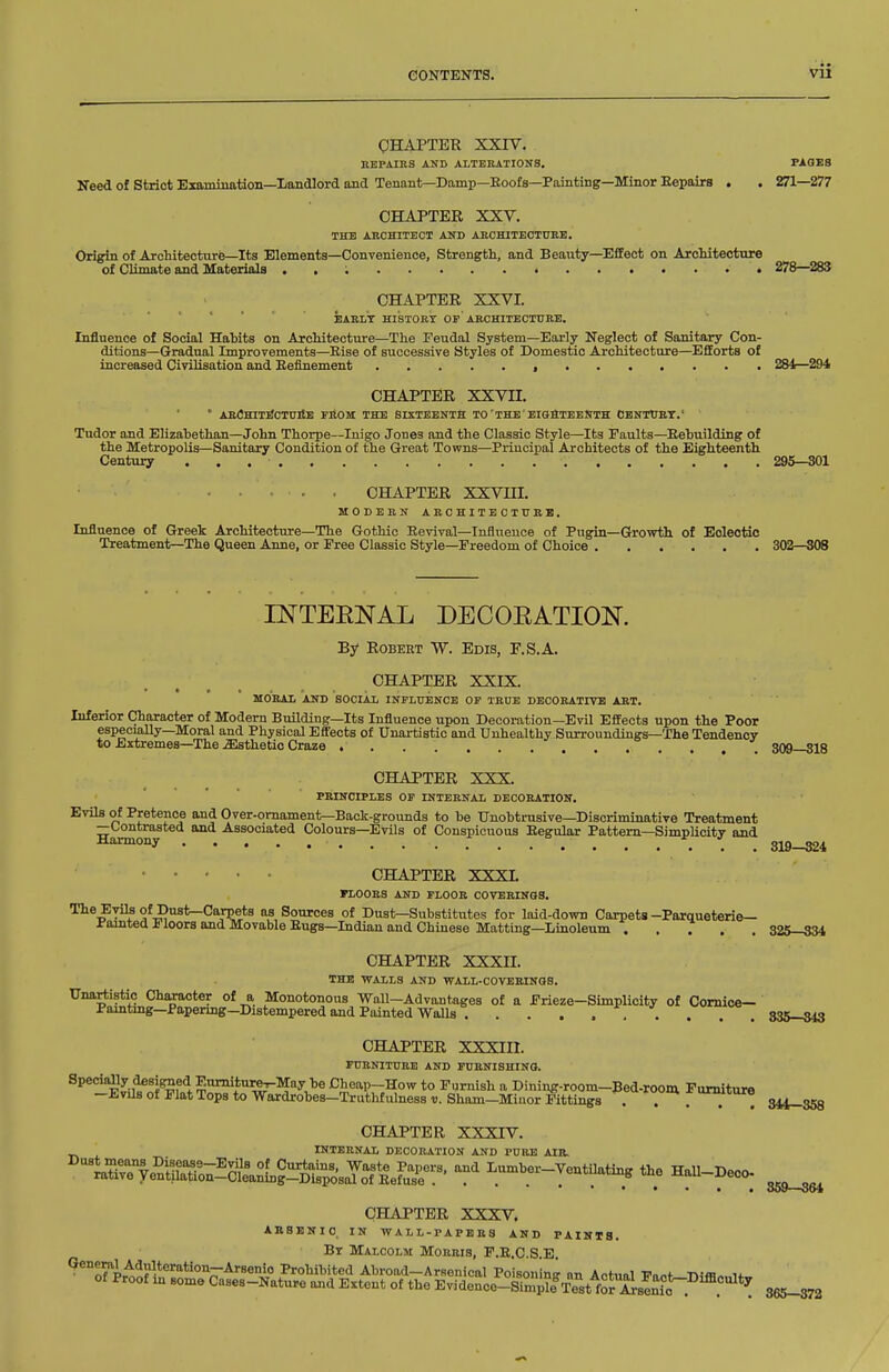 QHAPTEE XXIV. BEPAIRS AND ALTERATIONS. PAGES Need of Strict Examination—Landlord and Tenant—Damp—Eoofs—Painting—Minor Eepairs . . 271—277 CHAPTER XXV. THE ARCHITECT AUD ABCHITECTTrRE. Origin of Architecture—Its Elements—Convenience, Strength, and Beauty—Effect on AicMtectnre of Climate and Materials . , ; • 278—283 CHAPTER XXVI. EAELT HISTOET OP ABCHITBCTURE. Influence of Social Habits on Architecture—The Feudal System—Early Neglect of Sanitary Con- ditions—Gradual Improvements—Eise of successive Styles of Domestic Architecture—^Efforts of increased Civilisation and Eefinement , 284—^294 CHAPTER XXVII. * ARflHITIICTtlllE FBOM THE SIXTEENTH TO'THE'EIOaTEEKTH OBNTtrRT.' Tudor and Elizabethan—John Thorpe—Inigo Jones and the Classic Style—Its Faults—Eebuilding of the Metropolis—Sanitary Condition of the Great Towns—Principal Architects of the Eighteenth Century 295—301 CHAPTER XXVHI. MODERN ARCHITECTTJRB. Influence of Greek Architecture—The Gothic Eevival—Influence of Pugin—Growth of Eclectic Treatment—The Queen Anne, or Free Classic Style—Freedom of Choice 302—308 INTERNAL DECOEATION. By Robert W. Edis, F.S.A. CHAPTER XXIX. MOBAI. Am) SOCIAL INFLUENCE OF TRUE DECORATIVE ART. Inferior Character of Modem Building—Its Influence upon Decoration—Evil Effects upon the Poor especially—Moral and Physical Effects of Unartistic and Unhealthy Surroundings—The Tendency to Extremes—The Esthetic Craze 309—318 CHAPTER XXX. PRINCIPLES or INTERNAL DECORATION. Evils of Pretence and Over-ornament—Back-grounds to be Unobtrusive—Discriminative Treatment —Contrasted and Associated Colours—Evils of Conspicuous Eegulax Pattern—Simplicity and Harmony 319-324 • • • ■ CHAPTER XXXL FLOORS AND FLOOR COVERINGS. The Evils of Dust—Carpets as Sources of Dust—Substitiites for laid-down Carpets -Paraueterie— i-amted Floors and Movable Eugs—Indian and Chinese Matting—Linoleum 32&-S34 CHAPTER XXXII. THE WALLS AND WALL-COVERINGS. tJnflriiistio ChMacter of a Monotonous •Wall—Advantages of a Frieze-Sunplicity of Cornice— Pamtmg—Papermg-Distempered and Painted Walls . . . . ... . . . 335—343 CHAPTER XXXIIl. FURNlTnaE AND FURNISHING. Specially designed P.urniturej-May be Cheap-How to Furnish a Dining-room-Bed-room rumiture -Evils ot Plat Tops to Wardrobes-Truthfulness v. Sham-Miuor Fittings . . . CHAPTER XXXTV. INTERNAL DECORATION AND PURE AIR. '''^t^rf e^n&on^S?!!?^^^^^^^^^ Lumber-VentUating the HaU-Deco. CHAPTER XXXV. absbhio in wall-papers and paints. Bt Malcolm Morris, P.E.C.S.E. 365—372