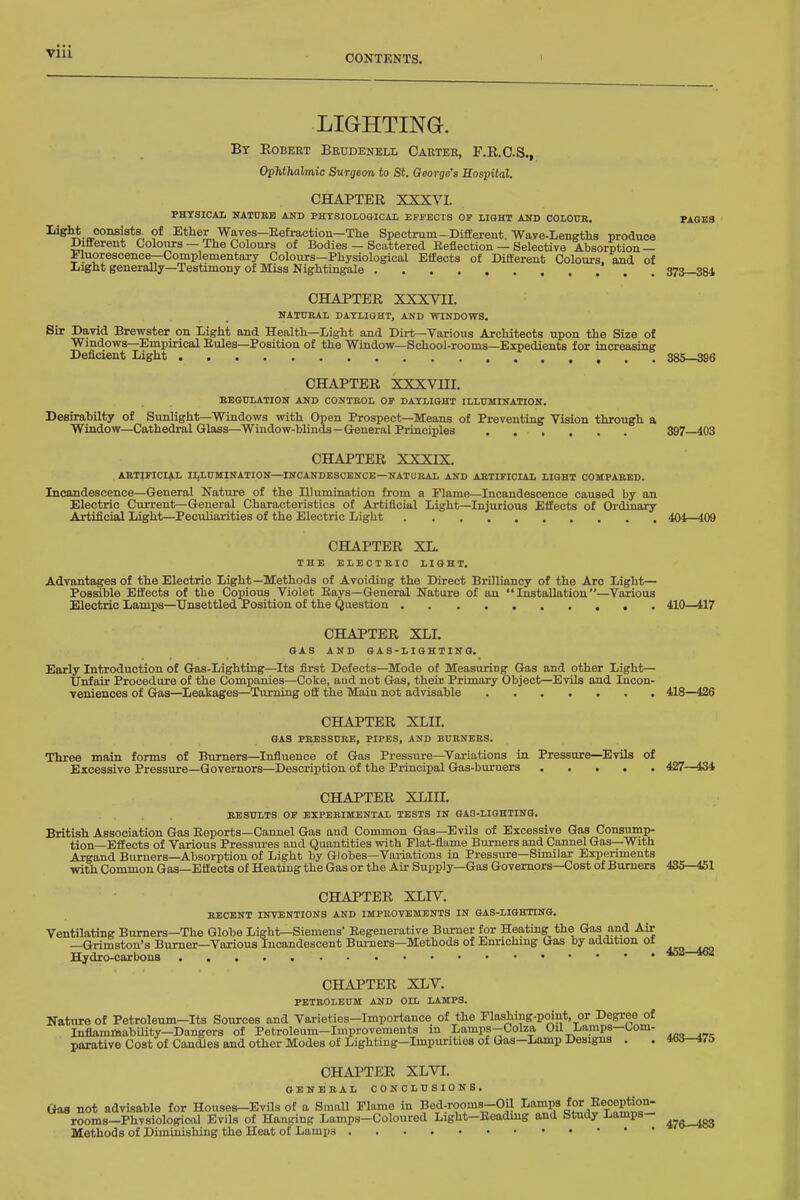 VIU LIGHTING. By Robert Brudenell Carter, F.R.O.S., Ophthalmic Surgeon to St. George's Sospital. CHAPTER XXXVI. PHYSICAL NATORE AND PHYSIOLOGICAL EFFECTS OF LIQHT AlTD COLOUB. PAGES ■^^y. ^^^^^ Waves—Eefraction—The Spectrum-Different. Wave-Lenetlis produce Different Colours — The Colours of Bodies — Scattered Keflection — Selective Absorption— Fluorescence—Complementary Colours—Physiological Effects of Different Colours, aoad of Light generally—Testimony of Miss Nightin^e 37^—384 CHAPTER XXXVII. NATUKAL DAYLIGHT, AND WINDOWS. Sir David Brewster on Light and Health—Light and Dii-t—Various Architects upon the Size of Windows—Empirical Eules—Position of the Window—School-rooms—Expedients for increasing Deficient Light 385—396 CHAPTER XXXVHI. BEQULATION AND CONTROL OP DAYLIGHT ILLUMINATIOIT. Desirabilty of Sunlight—Windows with Open Prospect—Means of Preventing Vision through a Window-Cathedral Glass—Window-blinds—General Principles 897 403 CHAPTER XXXIX. ARTIFICIAL ILLUMINATION—INCANDESCENCE—NATURAL AND ABTIFICIAIi LIGHT COMPARED. Incandescence—General Nature of the Illumination from a Flame—Incandescence caused by an Electric Current—General Characteristics of Artificial Light—Injurious Effects of Ordinary ArtiflciaJ Light—Peculiarities of the Electric Light 404—409 CHAPTER XL. THE ELECTRIC LIGHT. Advantages of the Electric Light—Methods of Avoiding the Direct Brilliancy of the Arc Light— Possible Effects of the Copious Violet Eays—General Nature of an Installation—Various Electric Lamps—Unsettled Position of the Question 410—417 CHAPTER XLI. GAS AND GAS-LIGHTINO. Early Introduction of Gas-Lighting—Its first Defects—Mode of Measuring Gas and other Light— Unfair Procedure of the Companies—Coke, aud not Gas, their Primary Object—Evils and Incon- veniences of Gas—Leakages—Turning off the Main not advisable 418—426 CHAPTER XLII. OAS PRESSURE, PIPES, AND BURNERS. Three main forms of Burners-Influence of Gas Pressure—Variations in Pressure—Evils of Excessive Pressure—Governors—Description of the Principal Gas-buruers 427—434 CHAPTER XLIII. RESULTS OP EXPERIMENTAL TESTS IN GAS-LIGHTING. British Association Gas Eeports-Cannel Gas and Common Gas—Evils of Excessive Gas Consump- tion—Effects of Various Pressiu-es and Quantities with Flat-flame Burners and Cannel Gas—With Argand Burners—Absorption of Light by Globes—Variations in Pressure—Similar Experiments with Common Gas—Eff ects of Heating the Gas or the Air Supply—Gas Governors—Cost of Burners 435—451 CHAPTER XLIV. RECENT INTENTIONS AND IMPROVEMENTS IN GAS-LIGHTING. Ventilating Burners—The Globe Light—Siemens Eegenerative Burner for Heating the Gas and Air —Grimston's Burner—Various Incandescent Burners—Methods of Enrichmg Gas by addition of Hydro-carbons CHAPTER XLV. PETROLEUM AND OIL LAMPS. Nature of Petroleum-Its Sources and Varieties-Importance of the Flashing-point, or Degree of Inflammability—Dangers of Petroleum—Improvements in Lamps-Colza Oil Lamps—l^om- parative Cost of Candles and other Modes of Lighting-Impurities of Gas—Lamp Designs . CHAPTER XLVI. GENERAL CONCLUSIONS. Gaa not advisable for Houses-Evils of a Small Flame in Bed-rooms-Oil I-n-^P^^^f rooms-PhvsiologicoJ Evils of Hanging Lamps-Coloured Light-Eeading and Study Lamps- ^^^^ Methods of Diminishing the Heat of Lamps 452-462 463—475
