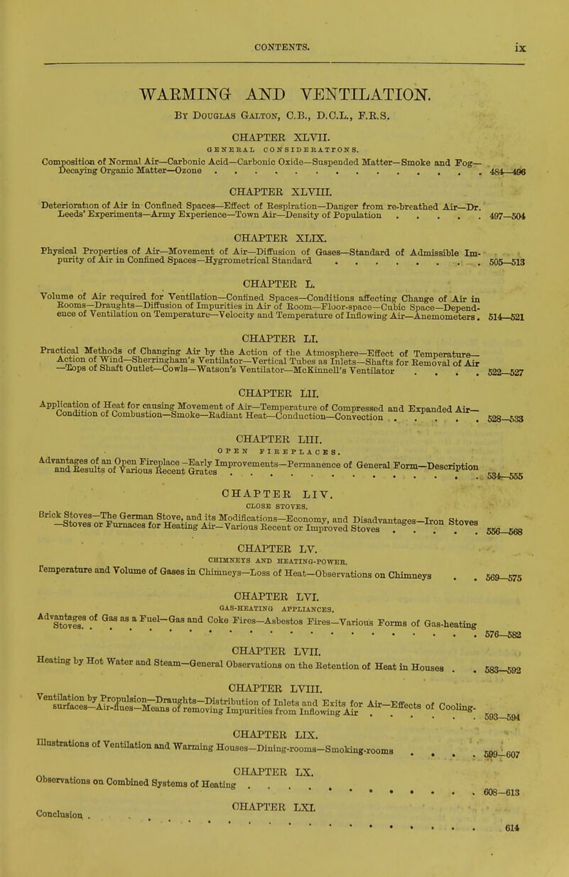 WAEMINa AND VENTILATION. Bt Douglas Galton, C.B., D.C.L., F.K.S. CHAPTER XLVII. OENEEAL CONSIDERATrONS. Composition of Normal Air—Carbonic Acid—Carbonic Oxide—Suspended Matter—Smoke and Fog— Decaying Organic Matter—Ozone 434—496 CHAPTER XLVin. Deterioration of Air in Confined Spaces—^Effect of Respiration—Danger from re-breathed Air—Dr. Leeds' Experiments—Army Experience—Town Air—Density of Population 487^504 CHAPTER XLIX. Physical Properties of Air—Movement of Air—Diffusion of Gases—Standard of Admissible Im- purity of Air in Confined Spaces—Hygrometrical Standard 505—513 CHAPTER L. Volume of Air required for Ventilation—Confined Spaces—Conditions affecting Change of Air in Eooms—Draughts—Diffusion of Impurities in Air of Eoom—Floor-space—Cubic Space—Depend- ence of Ventilation on Temperature—Velocity and Temperature of Inflowing Air—Anemometers. 514—521 CHAPTER LI. Practical Methods of Changmg Air by the Action of the Atmosphere—Effect of Temperature— Action of Wind-SheiTmgham's Ventilator—Vertical Tubes as Inlets—Shafts for Eemoval of Air —Xops of Shaft Outlet—Cowls—Watson's Ventilator—McKinnell's Ventilator .... 522—527 CHAPTER LH. Application of Heat for causing Movement of Ahr-Temperature of Compressed and Expanded Air— Condition of Combustion—Smoke—Kadiant Heat—Conduction—Convection . . . , . 528—533 CHAPTER LIII. ^'ZSuls^of^V^So^i^t^^^^^^^^ °* Form-Description • . 604—555 CHAPTER LIV. CLOSE STOVES. Brick Stoves-The German Stove, and its Modifications-Economy, and Disadvantaaes-Iron Stovp, -Stoves or Furnaces for Heating Air-VariousEecent or Improved Stove^^^^ . . . 556-568 CHAPTER LV. CHIMNETS AND HEATING-POWER. Temperature and Volume of Gases in Chimneys-Loss Of Heat-Observations on Chimneys . . 569-^5 CHAPTER LVI. GAS-HEATING APPLIANCES. ^^'s?o*?fl'* Gas as a Fuel-Gas and Coke Fires-Asbestos Fires-Various Forms of Gas-heating 576-582 CHAPTER LVn. Heating by Hot Water and Steam-General Observations on the Eetention of Heat in Houses . . 583-592 CHAPTER LVIII, CHAPTER LIX. Ulnstrations of Ventilation and Warming Houses-Dining-rooms-Smoking-rooms .... 699_607 CHAPTER LX. Observations on Combined Systems of Heating 608-613 ^ , . CHAPTER LXI. Conclusion . 614