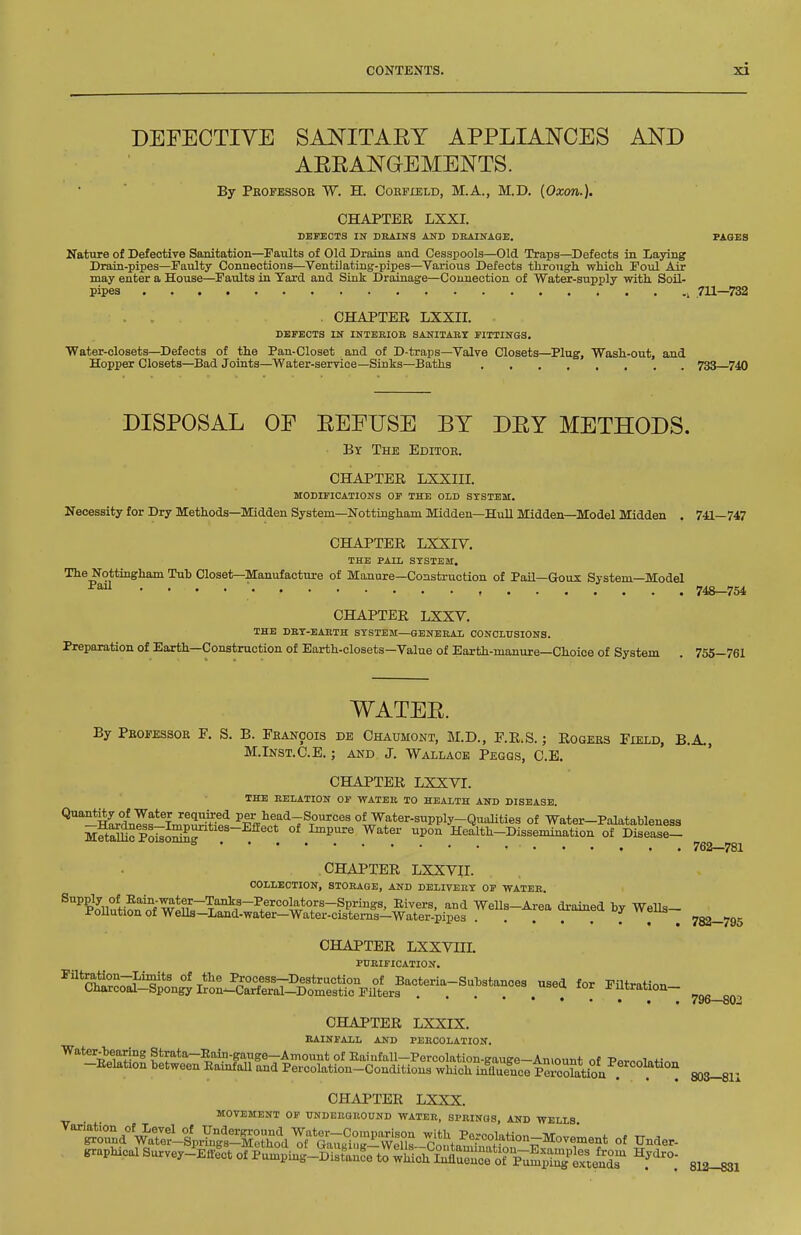 DEFECTIVE SANITAEY APPLIANCES AND AERANGEMENTS. By Pkofessob W. H. Coefield, M.A., M.D. {Oxon.). CHAPTEE LXXI. DEFECTS IN DRAINS AND DUAINAOE. PAGES Nature of Defective Sanitation—Faults of Old Drains and Cesspools—Old Traps—^Defects in Laying Drain-pipes—Faulty Connections—Ventilating-pipes—Various Defects through, which Foul Air may enter a House—Faults in Yard and Sink Drainage—Connection of Water-supply with Soil- pipes , 711—732 . . . CHAPTEE LXXII. DEFECTS IN INTERIOR SANITARY FITTINGS. Water-closets—Defects of the Pan-Closet and of D-traps—Valve Closets—Plug, Wash-out, and Hopper Closets—Bad Joints—Water-service—Sinks—Baths 733 740 DISPOSAL OF EFFUSE BY DEY METHODS. By The Editoe. CHAPTEE LXXIII. MODIFICATIONS OP THE OLD SYSTEM. Necessity for Dry Methods—Midden System—Nottingham Midden-HuU Midden—Model Midden . 741—747 CHAPTEE LXXIV. THE PAIL SYSTEM. The Nottingham Tub Closet—Manufacture of Manure—Construction of Pail—Goux System—Model . . . . ■ , 748—754 CHAPTEE LXXV. THE DRY-EARTH SYSTEM—GENEBAi CONCLUSIONS. Preparation of Earth-Construction of Earth-closets—Value of Earth-manure—Choice of System . 755—761 WATEE. By Pbofessoe F. S. B. Fbanoois de Chaumont, M.D., F.E.S.; Eogees Field, B.A., M.lNST.C.E.; AND J. Wallace Pegqs, C.E. CHAPTEE LXXVI. THE RELATION OF WATEE 10 HEALTH AND DISEASE. '^'^HUnlf'lm'S'i I'l.^fflia'^'iTSo'^rces of Water-supply-Qualities of Water-Palatableness mSo Poi^oS^^ . ^^P^^e Water upon Health-Dissemination of Disease- ^^^^^ CHAPTEE LXXVn. COLLECTION, STORAGE, AND DELIVERY OF WATER. ^^teti?n'of Wp?!^'?'^!'^.^''^ ^ Wells-Area drained by Wells- i-ouutiou of Wells—Land-water—Water-cisterns—Water-pipes j ttoub ^ 782—795 CHAPTEE LXXVin. PURIFICATION. ^'''c^c7^^iL^^^oll6^^^^^ 'Of ^^tration- ^^^^ CHAPTEE LXXIX. RAINFALL AND PERCOLATION. Water-bearing Strata-Eain-gange—Amount of Eaiufall—Percolation-Kauge-Aniount nf Porn«i„« -Eelation between Rainfall and Percolation-Conditions which inZeuce PrcoWioa . ^ ! SOS-Bll CHAPTEE LXXX. MOVEMENT OF UNDEEQUOUND WATER, SPRINGS, AND WELLS. — . - JUMJ WJJJLiLS. graphical Survey-^Enlct of P^ing-DTsr ?e to^U^^^J^^^'T^l^^T^^^ 812—831