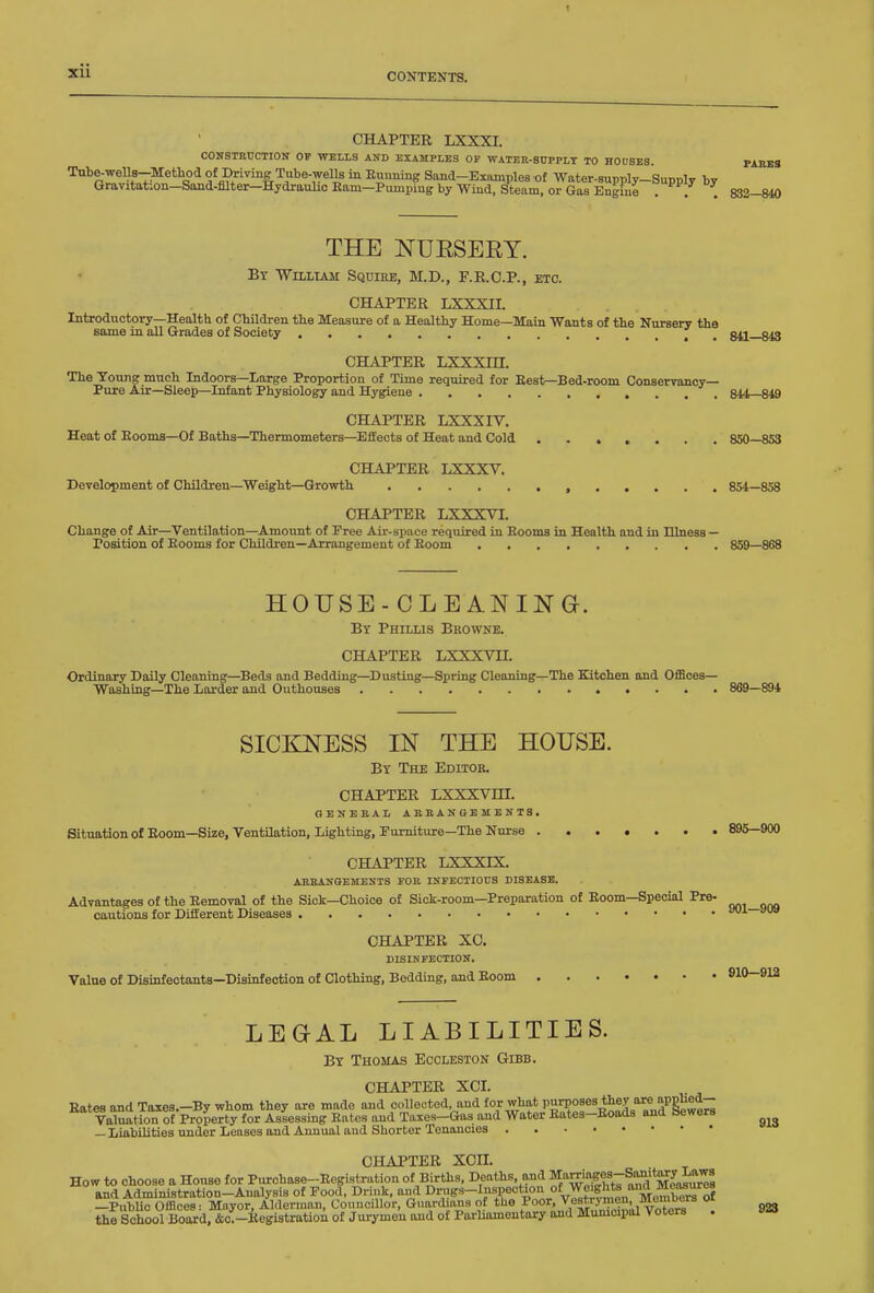 CHAPTER LXXXI. CONSTRUCTIOlf OP WELLS AND EXAMPLES OF WATBR-SUPPLT TO HOOSES. PAKBS Tube-wells-Metliod of Driring Tube-wells in Euunmg Sand-Examples of Water-supply-Supply br Gravitation-Sand-Mter-Hydiaulic Eam-Pumping by Wind. Steam, or Gas Engine . . . 832—840 THE NUESERY. By William Squire, M.D., F.R.C.P., etc. CHAPTER LXXXII. Introductory—Health of Cbildren tbe Measure of a Healthy Home—Main Wants of the Nursery the same in all Grades of Society ' , 841—843 CHAPTER LXXXin. The Young much Indoors—Large Proportion of Time required for Best—Bed-room Conservancy- Pure Air-Sleep—Infant Physiology and Hygiene 844—849 CHAPTER LXXXIV. Heat of Eoonxa-Of Baths—Thermometers—Effects of Heat and Cold ....... 850—853 CHAPTER LXXXV. Development of Children—Weight—Growth 854—858 CHAPTER LXXXVI. Change of Air—Ventilation—Amount of Pree Air-space required in Booms in Health and in Illness — Position of Booms for Children—Arrangement of Boom 859—868 HOUSE-CLEANING. By Phillis Bkownb. CHAPTER LXXXVn. Ordinary Daily Cleaning—Beds and Bedding—Dusting—Spring Cleaning—The Kitchen and Offices- Washing—The Larder and Outhouses 869—894 SICKNESS IN THE HOUSE. By The Editor. CHAPTER LXXXVm. GENEBAL AEBANGBMENT3 . Situation of Boom—Size, Ventilation, Lighting, Furniture—The Nurse 895—900 CHAPTER LXXXIX. ABBANGEMENTS FOR INFECTIOUS DISEASE. Advantages of the Bemoval of the Sick—Choice of Sick-room—Preparation of Boom—Special Pre- cautions for Different Diseases aoi—»u» CHAPTER XO. DISINFECTION. Value of Disinfectants—Disinfection of Clothing, Bedding, and Boom 910—912 LEGAL LIABILITIES. By Thomas Eccleston Gibb. CHAPTER XCI. Bates and Taxes.-By whom they are made and collected and for what P^'^oses the^ nie apphed- Valuation of Property for Assessing Bates and Taxes-Gas and Water Bates-Boads and bewers — Liabilities under Leases and Annual and Shorter Tenancies CHAPTER XCn. How to choose a House for Purchase-Begistration of Births, Deaths, and ^'^^'^^^^'^'Z^^l^^s and Administration-Analysis of Food, Drink, and ^rugs-Inspection of Weig^^^^^^ —PubUc Offices: Moyor, Alderman, Councillor, Guardians of the Poor, \eswymen, meir^^^^^ oi the School BOMd. &c.-Begistratioi of Jurymen and of Parliamentary and Municipal Voters . 913