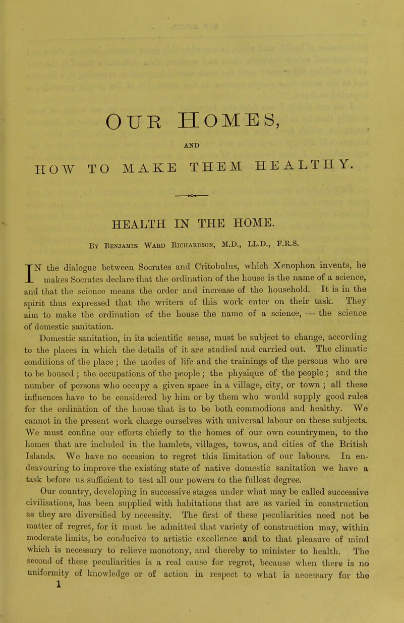 HOW OUR HOMBB, AND TO MAKE THEM HEALTHY. HEALTH IN THE HOME. By Benjamin Wakd Richardson, M.D., LL.D., r.R.S. IN the dialogue between Socrates and Critobulus, wliicli Xenophon invents, he makes Socrates declare that the ordination of the house is the name of a science, and that the science means the order and increase of the household. It is in the spirit thus expressed that the writers of this work enter on their task. They aim to make the ordination of the house the name of a science, — the science of domestic sanitation. Domestic sanitation, in its scientific sense, must be subject to change, according to the places in which the details of it are studied and carried out. The climatic conditions of the place ; the modes of life and the trainings of the persons who are to be housed ; the occupations of the people; the physique of the people; and the number of persons who occupy a given space in a village, city, or town ; all these influences have to be considered by him or by them who would supply good rules for the ordination of the house that is to be both commodious and healthy. We cannot in the present work charge ourselves with universal labour on these subjects. We must confine our efforts chiefly to the homes of our own countrymen, to the homes that are included in the hamlets, villages, towns, and cities of the British Islands. We have no occasion to regret this limitation of our labours. In en- deavouring to improve the existing state of native domestic sanitation we have a task before us sufiieient to test all our powers to the fullest degree. Our country, developing in successive stages luider what may be called successive civilisations, has been supplied with habitations that are as varied in constniction as they are diversified by necessity. The first of these peculiarities need not be matter of regret, for it must be admitted that variety of construction may, within moderate limits, be conducive to artistic excellence and to that pleasure of mind which is necessary to relieve monotony, and thereby to minister to health. The second of these peculiai-ities is a real cause for regret, because when there is no uniformity of knowledge or of action in respect to what is necessary for the