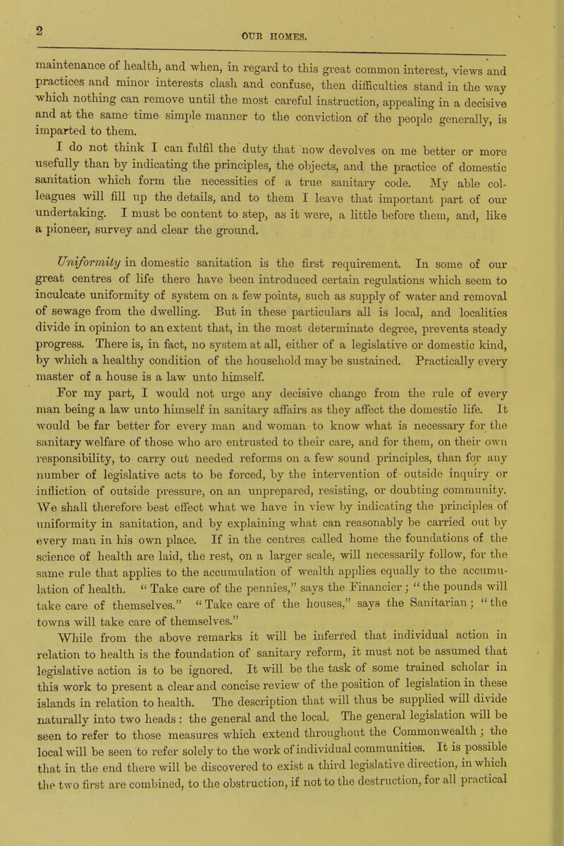 OUR HOMES. maintenance of health, and when, in regard to this gi-eat common interest, views and practices and minor interests clash and confuse, then difficulties stand in the way which nothing can remove until the most careful instruction, appealing in a decisive and at the same time simi)le manner to the conviction of the people generally, is imparted to them. I do not think I can fulfil the duty that now devolves on me better or more usefully than by indicating the principles, the objects, and the practice of domestic sanitation which form the necessities of a true sanitary code. My able col- leagues will fill up the details, and to them I leave that important part of our undertaking. I must be content to step, as it were, a little before them, and, like a i^ioneer, survey and clear the ground. Uniformity in domestic sanitation is the first requirement. In some of our great centres of Ufe there have been introduced certain regulations which seem to inculcate unifoi-mity of system on a few points, such as supply of water and removal of sewage from the dwelling. But in these particulars all is local, and localities divide in opinion to an extent that, in the most determinate degree, prevents steady progress. There is, in fact, no system at all, either of a legislative or domestic kind, by which a healthy condition of the household may be sustained. Practically every master of a house is a law unto himself. For my part, I would not ui'ge any decisive change from the rule of every man being a law unto himself in sanitary afiairs as they afiect the domestic life. It Avould be far better for every man and woman to know what is necessaxy for tlie sanitary welfare of those who are entrusted to their care, and for them, on their own responsibility, to carry out needed reforms on a few sound piinciples, than for any number of legislative acts to be forced, by the intervention of outside inquiry or infliction of outside pressure, on an imprepared, resisting, or doubting community. We shall therefore best efiect what we have in view by indicating the principles of uniformity in sanitation, and by explaining what can reasonably be carried out by every man in his own place. If in the centres called home the foundations of the .science of health are laid, the rest, on a larger scale, will necessarily follow, for the same rule that applies to the accumulation of wealtli applies equally to the accumu- lation of health. Take care of the pennies, says the Financier; the pounds will take care of themselves. Take care of the houses, says the Sanitarian ; the towns will take care of themselves. While from the above remarks it will be inferred that individual action in relation to health is the foundation of sanitary reform, it must not be assumed that legislative action is to be ignored. It will be the task of some trained scholar in this work to present a clear and concise review of the position of legislation in these islands in relation to health. The description that will thus be supplied wUl divide naturally into two heads : the general and the local. The general legislation will be seen to refer to those measures which extend throughout the Commonwealth; the local will be seen to refer solely to the work of individual communities. It is possible that in the end there will be discovered to exist a third legislative direction, in which the two first are combined, to the obstruction, if not to the destruction, for all practical