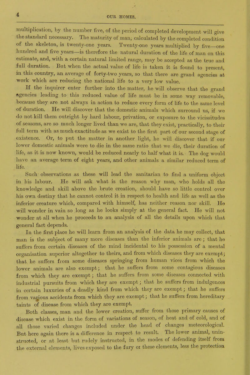 OUR HOMES. multiplication, by the number five, of the period of completed development will give tlie standard necessary. The maturity of man, calculated by the completed condition of the skeleton, is twenty-one years. Twenty-one years multiplied by five—one hundred and five years—is therefore the natural duration of the life of man on tliLs estimate, and, with a certain natural limited range, may be accepted as the true and full duration. But when the actual value of life is taken it is found to present, in this country, an average of forty-two years, so that there are grand agencies at work which are reducing the national life to a very low value. If the inquii-er enter further into the matter, he will observe that the grand agencies leading to this reduced value of life must be in some way removable, because they are not always in action to reduce every form of life to the same level of duration. He will discover that the domestic animals which surround us, if we do not kill them outright by hard labour, privation, or exposure to the vicissitudes of seasons, are so much longer lived than we are, that they exist, practically, to then- full term with as much exactitude as we exist to the first part of our second stage of existence. Or, to put the matter in another light, he will discover that if our lower domestic animals were to die in the same ratio that we die, their duration of life, as it is now known, would be reduced nearly to half what it is. The dog would have an average term of eight years, and other animals a similar reduced term of life. Such- observations as these will lead the sanitarian to find a uniform object in his labour. He will ask what is the reason why man, who holds all the knowledge and skill above the brute creation, should have so little control over his own destiny that he cannot control it in respect to health and life as well as the inferior creature which, compared with himself, has neither reason nor skill. He will wonder in vain so long as he looks simply at the general fact. He will not wonder at all when he proceeds to an analysis of all the details upon which that general fact depends. In the first place he will learn from an analysis of the data he may collect, that man is the subject of many more diseases than the inferior animals are; that he suffers from certain diseases of the mind incidental to his possession of a mental organisation superior altogether to theirs, and from which diseases they are exempt; that he suffers from some diseases springing from human vices from which the lower animals are also exempt; that he suffers from some contagious diseases from which they are exempt; that he suffers from some diseases connected with industrial pursuits from which they are exempt; that he suffers from indulgences in certain luxuries of a deadly kind from which they are exempt; tliat he suffers from va^ous accidents from which they are exempt; that he suffers from hereditary taints of disease from which they are exempt. Both classes, man and the lower creation, suffer from those primary causes of disease which exist in the form of variations of season, of heat and of cold, and of all those varied changes included under the head of clianges meteorological. But here again there is a diff'ei'ence in respect to result. The lower animal, unin- struoted, or at least but nidely instructed, in the modes of defending itself from the external elements, lives exposed to the fury oi these elements, less the protection