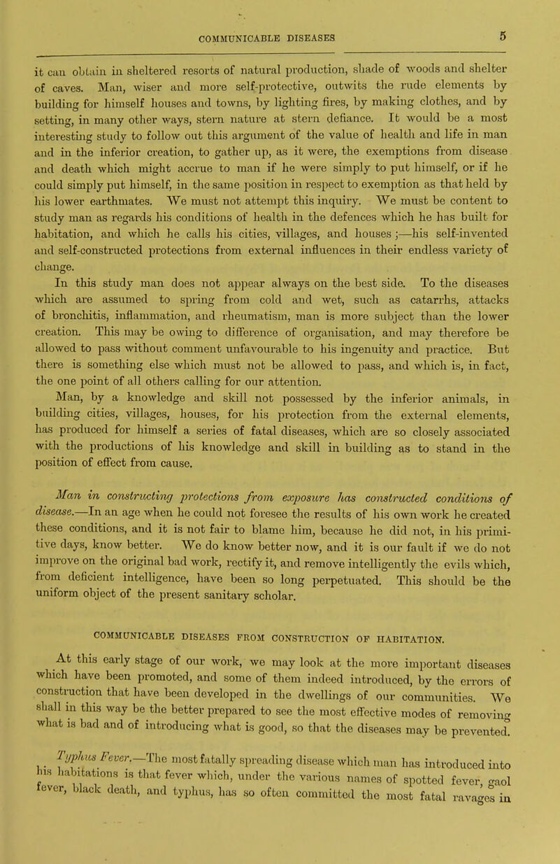 COMMUNICABLE DISEASES it can obLain in sheltered resorts of natural production, sliade of woods and shelter of caves. Man, wiser and more self-protective, outwits the rude elements by building for himself houses and towns, by lighting fires, by making clothes, and by setting, in many other ways, stern nature at stern defiance. It would be a most interesting study to follow out this argument of the value of health and life in man and in the inferior creation, to gather up, as it were, the exemptions from disease and death which might accrue to man if he were simply to put himself, or if he could simply put himself, in the same position in respect to exemption as that held by his lower earthmates. We must not attempt this inquiry. We must be content to study man as regards his conditions of health in the defences which he has built for habitation, and which he calls his cities, villages, and houses;—his self-invented and self-constructed protections from external influences in their endless variety of change. In this study man does not appear always on the best side. To the diseases which are assumed to spring from cold and wet, such as catarrhs, attacks of bronchitis, inflammation, and rheumatism, man is more subject than the lower creation. This may be owing to difl'erence of organisation, and may therefore be allowed to pass without comment unfavourable to his ingenuity and practice. But there is something else which must not be allowed to pass, and which is, in fact, the one point of all others calling for our attention. Man, by a knowledge and skill not possessed by the inferior animals, in building cities, villages, houses, for his protection from the external elements, has produced for himself a series of fatal diseases, which are so closely associated with the productions of his knowledge and skill in building as to stand in the position of efiect from cause. Man in constricting 2>rotections from exposure has constructed conditions of disease.—In an age when he could not foresee the results of his own work he created these conditions, and it is not fair to blame him, because he did not, in his primi- tive days, know better. We do know better now, and it is our fault if we do not improve on the original bad work, rectify it, and remove intelligently the evils which, from deficient intelligence, have been so long perpetuated. This should be the uniform object of the present sanitary scholar. COMMUNICABLE DISEASES FROM CONSTRUCTION OF HABITATION. At this early stage of our work, we may look at the more important diseases which have been promoted, and some of them indeed introduced, by the errors of construction that have been developed in the dwellings of our communities. We shall in this way be the better prepared to see the most eff-ective modes of removing what is bad and of introducing what is good, so that the diseases may be prevented! T.jphitsFever.-Th^ niost fatally spreading disease which man has introduced into his habitations is that fever which, under the various names of spotted fever craol tever, black death, and typhu.s, has so often committed the most fatal rava^et in