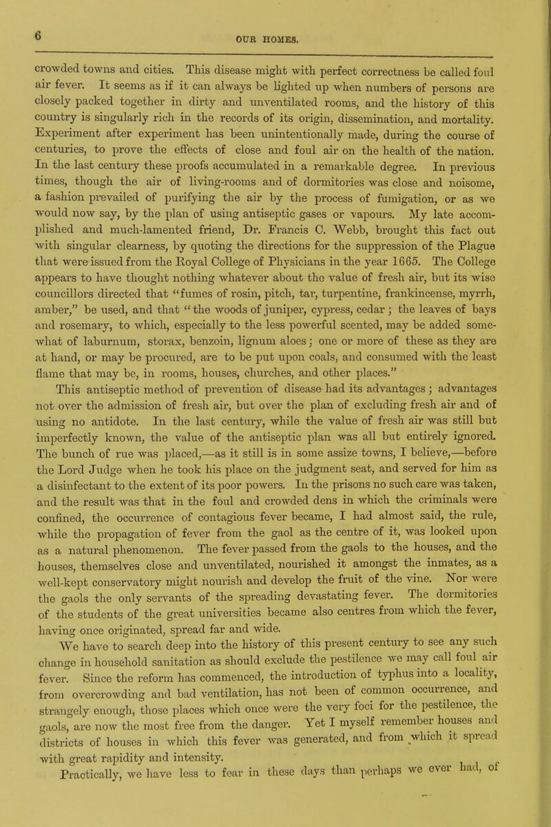 OUR HOMES. crowded towns and cities. This disease miglit witli perfect correctness be called foul air fever. It seems as if it can always be liglited up when numbers of persons are closely packed together in du-ty and unventilated rooms, and the history of this country is singularly rich in the records of its origm, dissemination, and mortality. Experiment after experiment has been unintentionally made, during the course of centuries, to prove the effects of close and foul air on the health of the nation. In the last centuiy these proofs acciunulated in a remarkable degree. In previous times, though the air of living-rooms and of dormitories was close and noisome, a fashion pi-evailed of purifying the air by the process of fumigation, or as we would now say, by the plan of using antiseptic gases or vapoure. My late accom- plished and much-lamented friend, Dr. Francis C. Webb, brought this fact out with singular clearness, by quoting the directions for the suppression of the Plague that were issued from the Royal College of Physicians in the year 1665. The College appears to have thought nothing whatever about the value of fresh air, but its wise councillors directed that fumes of rosin, pitch, tar, turpentine, fi-ankincense, myrrh, amber, be used, and that the woods of juniper, cypress, cedar; the leaves of bays and rosemary, to which, especially to the less powei'ful scented, may be added some- what of laburnum, storax, benzoin, lignum aloes; one or more of these as they are at hand, or may be prociired, are to be put upon coals, and consumed with the least flame that may be, in rooms, houses, churches, and other places. This antiseptic method of prevention of disease had its advantages ; advantages not over the admission of fresh air, but over the plan of excluding fresh air and of using no antidote. In the last century, while the value of fresh air was still but imperfectly known, the value of the antiseptic plan was all but entirely ignored. The bunch of rue was placed,—as it still is in some assize towns, I believe,—before the Lord Judge when he took his place on the judgment seat, and served for him as a disinfectant to the extent of its poor powers. In the prisons no such care was taken, and the result was that in the foul and crowded dens in which the criminals were confined, the occurrence of contagious fever became, I had almost said, the rule, wliile the propagation of fever from the gaol as the centre of it, was looked upon as a natural phenomenon. The fever passed from the gaols to the houses, and the houses, themselves close and unventilated, nourished it amongst the inmates, as a well-kept conservatory might nourish and develop the fruit of the vine. Nor were the gaols the only servants of the spreading devastating fever. The dormitories of the students of the great universities became also centres from which the fever, having once originated, spread far and wide. We have to search deep into the history of this present century to see any such change in household sanitation as should exclude the pestilence we may call foul air fever. Since the reform has commenced, the introduction of tyi^hus into a locality, from overcrowding and bad ventilation, has not been of common occurrence, and strangely enough, those places which once were the very foci for the pestilence, the gaols, are now the most free fi-om the danger. Yet I myself remember houses and districts of houses in which this fever Avas generated, and from which it spread with great rapidity and intensity. Practically, we have less to fear in these days than perhaps we ever had, oi