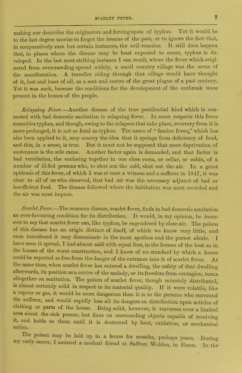 making our domiciles the originators and forcing-spots of typlius. Yet it would be to the last degree unwise to forget the lessons of the past, or to ignore the fact that, in comparatively rare but certain instances, the evil remains. It still does happen that, in places whore the disease may be least expected to occur, typhus is de- veloped. In the last most striking instance I can recall, where the fever which origi- nated from overcrowding spread widely, a small country village was the scene of the manifestation. A traveller riding through that village would have thought of it, last and least of all, as a seat and centre of the great plague of a past century. Yet it was such, because the conditions for the development of the outbreak were present in the homes of the people. Relapsing Fever.—Another disease of the true pestilential kind which is con- nected with bad domestic sanitation is relapsing fever. In some respects this fever resembles typhus, and though, owing to the relapses that take place, recovery from it is more prolonged, it is not so fatal as typhus. The name of famine fever, which has also been applied to it, may convey the idea that it spi-ings from deficiency of food, and this, in a sense, is true. But it must not be supposed that mere deprivation of sustenance is the sole cause. Another factor again is demanded, and that factor is bad ventilation, the enclosing together in one close room, or cellar, or cabin, of a number of ill-fed persons who, to shut out the cold, shut out the air. In a gi-eat epidemic of this fever, of which I was at once a witness and a suflferer in 1847, it was clear to all of us who observed, that bad air was the necessary adjunct of bad or insufficient food. The disease followed where the habitation was most crowded and the air was most impure. Scarlet Fever.—The common disease, scarlet fever, finds in bad domestic sanitation an ever-favouring condition for its distribution. It would, in my opinion, be incor- rect to say that scarlet fever can, like typhus, be engendered by close air. The poison of this disease has an origin distinct of itself, of which we know very little, and once introduced it may disseminate in the most spotless and the purest abode. I have seen it spread, I had almost said with equal foot, in the houses of the best as in the houses of the worst construction, and I know of no standard by which a house could be reported as free from the danger of the enti-ance into it of scarlet fever. At the same time, when scarlet fever has entered a dwelling, the safety of that dwelling afterwards, its position as a centre of the malady, or its freedom from contagion, turns altogether on sanitation. The poison of scarlet fever, though minutely distributed, is almost certainly soHd in respect to its material quality. If it were volatile, like a vapour or gas, it would be more dangerous than it is to the persons who surround the sufierer, and would rapidly lose all its dangers on distribution upon articles of clothing or parts of the house. Being solid, however, it traverses over a limited area about the sick person, but fixes on surrounding objects capable of receivino- It, and holds to them until it is destroyed by heat, oxidation, or mechanical action. The poison may be laid up in a house for months, perhaps years. During my early career, I assisted a medical friend at Saffron Walden, in Essex. In the