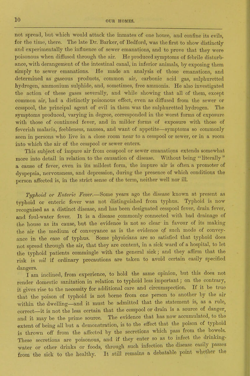not spread, but which would attack tlie inmates of one house, and confine its evils, for the time, there. The late Dr. Barker, of Bedford, was the first to show distinctly and experimentally the influence of sewer emanations, and to prove that they were poisonous when diffused through the air. He produced symptoms of febrile disturb- ance, with derangement of the intestinal canal, in inferior animals, by exposing them simply to sewer emanations. He made an analysis of those emanations, and determined as gaseous products, common air, carbonic acid gas, sulphuretted hydrogen, ammonium sulphide, and, sometimes, free ammonia. He also investigated the action of these gases severally, and while showing that all of them, except common air, had a distinctly poisonous effect, even as diffused from the sewer or cesspool, the principal agent of evil in them was the sulphuretted hydrogen. The symptoms produced, varying in degi-ee, corresponded in the worst forms of exposure with those of continued fever, and in milder forms of exposure with those of feverish malaria, feebleness, nausea, and want of appetite—symptoms so commonly seen in persons who live in a close room near to a cesspool or sewer, or in a room into which the air of the cesspool or sewer enters. This subject of impure air from cesspool or sew6r emanations extends somewhat more into detail in relation to the causation of disease. Without being literally  a cause of fever, even in its mildest form, the impure air is often a promoter of dyspepsia, nervousness, and depression, during the presence of which conditions the person affected is, in the strict sense of the term, neither well nor ill. Typhoid or Enteric Fever.—Some years ago the disease known at present as typhoid or enteric fever was not distinguished from typhus. Typhoid is now recognised as a distinct disease, and has been designated cesspool fever, drain fever, and foul-water fever. It is a disease commonly connected with bad drainage of the house as its cause, but the evidence is not so clear in favour of its making the air the medium of conveyance as is the evidence of such mode of convey- ance in the case of typhus. Some physicians are so satisfied that typhoid does not spread through the air, that they are content, in a sick ward of a hospital, to let the typhoid patients commingle with the general sick; and they affirm that the risk is nil if ordinary precautions are taken to avoid certain easily specified dangers. I am inclined, from experience, to hold the same opinion, biit this does not render domestic sanitation in relation to typhoid less important; on the contrary, it gives rise to the necessity for additional care and circumspection. If it be true that the poison of typhoid is not borne from one person to another by the air within the dwelling—and it must be admitted that the statement is, as a rule, coiTect—it is not the less certain that the cesspool or drain is a source of danger, and it may be the prime source. The evidence that lias now accumulated, to the extent of being all but a demonstration, is to the efiect that the poison of typhoid is thrown off from the affected by the secretions which pass from the bowels. These secretions are poisonous, and if they enter so as to infect the drinking- water or other drinks or foods, tlumigh such infection the disease easily passes from the sick to the healthy. It still remains a debatable point whether the