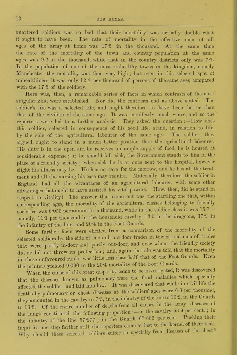 quartered soldiers was so bad tliat their mortality' was actually douljle what it ought to have been. The rate of mortality in the effective men of all ages of the army at home was 17'5 in the thousand. At the same time the rate of the mortality of the town and country population at the same ages was 9-2 in the thousand, while that in the country districts only was 7•7. In the population of one of the most unliealthy towns in the kiiigdom, namely Manchester, the mortality was then very high ; but even in this selected spot of unhealthiness it was only 12*4 per thousand of persons of the same ages compared with the 17'5 of the soldiery. Here was, then, a remarkable, series of facts in which contrasts of the most singular kind were established. Nor did the contrasts end as above stated. The soldier's life was a selected' life, and ought therefore to have been better than that of the civilian of the same ago. It Avas manifestly much worse, and so the' i-eporters wei'e led to a further analysis. They asked the question :—How does this soldier, selected in consequence of Ids good life, stand, in relation to life, by the side of the agricultural labourer of the same age? The soldier, they argued, ought to stand in a much better position than the agricultural labourer. His duty is in the open air, he receives an ample supply of food, he is housed at considerable expense; if he should fall sick, the Government stands to him in the place of a friendly society ; when sick he is at once sent to the hospital, however slight his illness may be. He has no care for the morrow, and he has all the treat- ment and all the nursing his case may require. Materially, therefore, the soldier in England had all the advantages of an agricultural labourer, with some other advantages that ought to have assisted his vital powers. How, then, did he stand in respect to vitality? The ansAvcr that came out was the startling one that, within corresponding ages, the mortality of the agricultural classes belonging to friendly societies was 6-055 per annum in a thousand, while in the soldier class it was 15-7— namely, IM per thousand in the household cavalry, 13-5 in the dragoons, 17'9 in the infantry of the line, and 20-4 in the Foot Guards. Some further facts were elicited from a comparison of the mortality of the selected soldiers by the side of men of out-door trades in towns, and men of trades that were partly ■ in-door and partly out-door, and over whom the friendly society did or did not throw its protection ; and, again the tale was told that the mortality in these unfavoured ranks was little less than half that of the Foot Guai-ds. Even the printers yielded 9-090 to the 20-4 mortality of the Foot Guards. When the cause of this great disparity came to be investigated, it was discovered that the diseases known as pulmonary were the fatal maladies which specially affected the soldier, and laid him low. It was discovered that while m civU life the deaths by pulmonary or chest diseases at the soldiers' ages were 6-3 per thousand, they amounted in the cavalry to 7-3, in the infantry of the line to 10-2, m the Guards to 13-8. Of the entire number of deaths from all causes in the army, diseases of the lungs constituted the following proportion :-in the cavalry 53-9 per cent. ; m the infantiy of the line 57-277 ; in the Guards 67-683 per cent. Pushing hen- inquiries one step farther still, the reporters came at last to the kernel of their task Why should these selected soldiers suffer so specially from diseases of the chest]