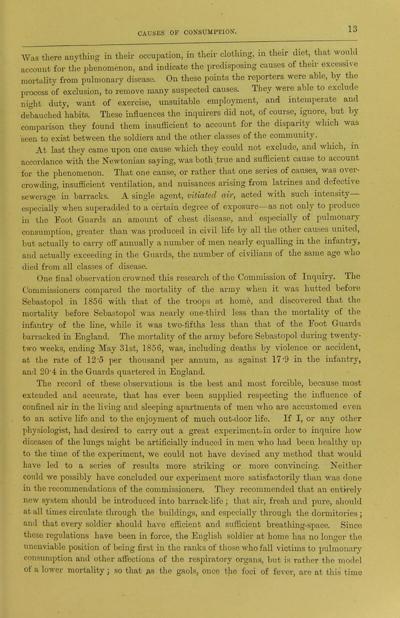 CAUSES OF CONSUMPTION. Was there anything in their occupation, in their clothing, in their diet, that would account for the phenomenon, and indicate the predisposing causes of their excessive mortaUty from pulmonary disease. On these points the reporters were able, by the process of exclusion, to remove many suspected causes. They were able to exclude night duty, want of exercise, unsuitable employment, and intemperate and debauched habits. These influences the inquirers did not, of course, ignore, but by comparison they found them insufficient to account for the disparity which was seen to exist between the soldiers and the other classes of the community. At last they came upon one cause which they could not exclude, and which, in accordance with the Newtonian saying, was both true and sufficient cause to account for the phenomenon. That one cause, or rather that one series of causes, was over- crowding, insufficient ventilation, and nuisances arising from latrines and defective sewerage in barracks. A single agent, vitiated air, acted with such intensity— especially when superadded to a certain degree of exposure—as not only to produce iu the Foot Guards an amount of chest disease, and especially of pulmonary consumption, greater than was produced in civil life by all the other causes united, but actually to carry off annually a number of men nearly equalling in the infantry, and actually exceeding in the Guards, the number of civilians of the same age who died from all classes of disease. One final observation crowned this research of the Commission of Inquiry. The Commissioners compared the mortality of the army when it was hutted before Sebastopol in 18.56 with that of the troops at home, and discovered that the mortality before Sebastopol was nearly one-third less than the mortality of the infantiy of the line, while it was two-fifths less than that of the Foot Guards barracked in England. The mortality of the army before Sebastopol during twenty- two weeks, ending May 31st, 1856, was, including deaths by violence or accident, at the rate of 12'5 per thousand per annum, as against 17 9 in the infantry, and 204 in the Guards quartered in England. The record of these observations is the best and most forcible, because most extended and accurate, that has ever been supplied respecting the influence of confined air in the living and sleeping apartments of men who are accustomed even to an active life and to the enjoyment of much out-door life. If I, or any other physiologist, had desired to carry out a great experiment in order to inquire how diseases of the lungs might be artificially induced in men who had been healthy up to the time of the experiment, we could not have devised any method that would have led to a series of results more striking or more convincing. Neither could we possibly have concluded our experiment more satisfactorily than was done in the recommendations of the commissioners. They recommended tliat an entirely new system should be introduced into barrack-life; that air, fresh and pure, should at all times circulate through the buildings, and especially through the dormitories; and that every soldier should have efficient and sufficient breathing-space. Since these regulations have been in force, the English soldier at home has no longer the unenviable position of being first in the ranks of those who fall victims to pulmonary conHumption and other aftections of the respiratory organs, but is rather the model of a lower mortality; so that as the gaols, once the foci of fever, are at this time