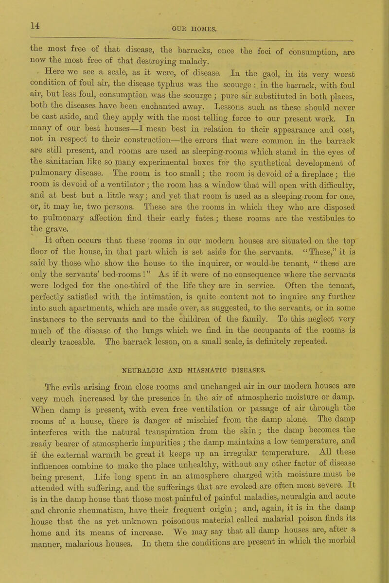 OUR HOMES. the most free of that disease, the barracks, oixce the foci of consumption, are now the most free of that destroying malady. ■ Here we see a scale, as it were, of disease. In the gaol, in its very worst condition of foul air, the disease typhus was the scourge : in the barrack, with foul air, but less foul, consumption was the scourge ; pure air substituted in both places, both the diseases have been enchanted away. Lessons such as these should never be cast aside, and they apply with the most telling force to our present work. In many of our best houses—I mean best in relation to their appearance and cost, not in respect to their construction—the errors that were common in the barrack are still present, and rooms are used as sleeping-rooms which stand in the eyes of the sanitarian like so many experimental boxes for the synthetical development of pulmonary disease. The room is too small; the room is devoid of a fireplace; the room is devoid of a ventilator; the room has a window that will open with difficulty, and at best but a little way; and yet that room is used as a sleeping-room for one, or, it may be, two persons. These are the rooms in which they who are disposed to pulmonaiy afiection find their early fates; these rooms are the vestibules to the grave. It often occurs that these rooms in our modern houses are situated on the top fioor of the house, in that part which is set aside for the servants.  These, it is said by those who show the house to the inquirer, or would-be tenant,  these ai-e only the servants' bed-rooms ! As if it were of no consequence where the servants were lodged for the one-third of the life they are in service. Often the tenant, perfectly satisfied with the intimation, is quite content not to inquire any further into such apartments, which are made over, as suggested, to the servants, or in some instances to the servants and to the children of the famUy. To this neglect very much of the disease of the lungs which we find in the occupants of the rooms is clearly traceable. The barrack lesson, on a small scale, is definitely repeated. NEURALGIC AND MIASMATIC DISEASES. The evils arising from close rooms and unchanged air in our modern houses are very much increased by the presence in the air of atmospheric moisture or damp. When damp is present, with even free ventilation or passage of air through the rooms of a house, there is danger of mischief from the damp alone. The damp interferes with the natural transpiration from the skin; the damp becomes the ready bearer of atmospheric impurities ; the damp maintains a low temperature, and if the external warmth be great it keeps up an irregular temperature. All these influences combine to make the place unliealthy, without any other factor of disease being present. Life long spent in an atmosphere charged with moisture must be attended with suffering, and the sufierings that are evoked are often most severe. It is in the damp house that those most painful of painful maladies, neuralgia and acute and chronic rheumatism, have then: frequent origin; and, again, it is in the damp house that the as yet unknown poisonous material called malarita poison finds its home and its means of increase. We may say that aU damp houses are, after a manner, malarious houses. In thorn the conditions are present in which the morbid