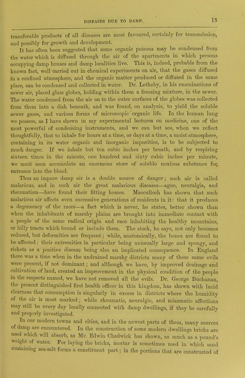 DISEASES DUE TO DAMP. transferable products of all diseases are most favoured, certainly for transmission, and possibly for growth and development. It has often been suggested that some organic poisons may be condensed from the water which is diffused through the air of the apartments in which persons occupying damp houses and damp localities live. This is, indeed, probable from the known fact, well carried out in chemical experiments on air, that the gases diffused in a confined atmosphere, and the organic matter produced or diffused in the same place, can be condensed and collected in water. Dr. Letheby, in his examinations of sewer air, placed glass globes, holding within them a freezing mixture, in the sewer. The water condensed from the air on to the outer surfaces of the globes was collected from them into a dish beneath, and was found, on analysis, to yield the soluble sewer gases, and various forms of microscopic' organic life. In the human lung we possess, as I have shown in my experimental lectures on medicine, one of the most powerful of condensing instruments, and we can but see, when we reflect thoughtfully, that to inhale for hours at a time, or days at a time, a moist atmosphere, containing in its water organic and inorganic impurities, is to be subjected to much danger. If we inhale but ten cubic inches per breath, and by resjiiring sixteen times in the minute, one hundred and sixty cubic inches per minute, we must soon accumulate an enormous store of sohible noxious substance foi; entrance into the blood. Thus an impure damp air is a double source of danger; such air is called malarious, and in. such aii* the great malarious diseases—ague, neuralgia, and rheumatism—have found their fitting homes. Macculloch has shown that such malarious air affects even sviccessive genei'ations of residents in it: that it produces a degeneracy of the races—a fact which is never, he states, better shown than when the inhabitants of marshy plains are brought into immediate contact with a people of the same radical origin and race inhabiting the healthy mountains, or hilly tracts which bound or include them. The stock, he says, not only becomes reduced, but deformities are frequent; while, anatomically, the bones are found to be affected : their extremities in particular being unusually large and spongy, and rickets as a' positive disease being also an implicated consequence. In England there was a time when in the undrained marshy districts many of these same evils were present, if not dominant; and although we have, by improved drainage and cultivation of land, created an improvement in the physical condition of the people in the respects named, we have not removed all the evils. Dr. George Buchanan, the present distinguished first health ofiicer in this kingdom, has shown with lucid clearness that consumption is singularly in excess in districts where the humidity of the air is most marked; while rheumatic, neuralgic, and miasmatic affections may still be every day locally connected mth damp dwellings, if they be carefully and propsrly investigated. In our modem towns and cities, and in the newest parts of them, many sources of damp are encountered. In the construction of some modern dwellings bricks are used which will absorb, as Mr. Edwin Chadwick has shown, as much as a pound's weight of water. For laying the bricks, mortar is sometimes used in Avhich sand containing sea-salt forms a constituent part; in the portions that are constructed of