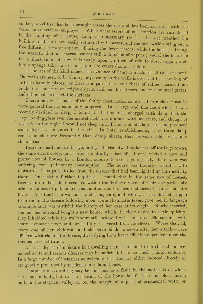 OUR HOMES. II sea- timber, Avood that has been brought across the sea and has been saturated will water is sometimes employed. When these errors of construction are introduced m the building of a house, damp is a necessary result. In wet weather the building materials are easily saturated with water, and the fires within bring out a free diffusion of water vapour. During the dryer seasons, while the house is drying, the warmth that is external causes stUl a diffusion of vapour; and if the house be for a short time left dry, it is ready upon a return of rain to absorb again, and, like a sponge, take up so much liquid to create damp as before. In houses of the kind named the evidence of damp is at almost all times present. The walls are seen to be damp ; or paper upon the walls is observed to be pee]iug off or to be loose in places; or there is a patch here and there of saline encrustation; or there is moisture on bright objects, such as the mirrors, and rust on steel grates, and other polished metallic surfaces. I have met with houses of this faulty construction so often, I fear they must be more general than is commonly supposed. In a large and fine hotel where I was recently destined to sleep, I found the bed-room so charged with damp that the large looking-glass over the mantel-shelf was dimmed with moisture, and though it was late in the night, I would not sleep until I had kindled a large fire, and produced some degree of dryness in the air. In hotel establishments, it is these damp rooms, much more frequently than damp sheets, that provoke cold, fever, and rheumatism. Into our small and, to the eye, pretty suburban dwelling-houses, off the large towns, the same errors creep, and perform a deadly mischief. I once visited a new and pretty row of houses in a London suburb to see a young lady there who was suffering from pulmonary consumption. The house was literally saturated with moisture. This patient died from the disease that had been lighted up into activity there. On making further inquiries, I found that in the same row of houses, twenty in number, there occurred within the first two years of their occupation six other instances of pulmonary consumption and fourteen instances of acute rheumatic fever. A patient who was once under my care, and who was a confirmed cripple from rheumatic disease following upon acute rheumatic fever, gave me^ in language as simple as it was truthful, the history of her case at its origin. Newly married, she and her husband bought a new house, which, in their desire to settle quickly, they inhabited while the walls were still bedewed -with moisture. She sickened with acute rheumatic fever, and never fully recovered from its effects. Worse than all, eveiy one of her children—and she gave birth to seven after her attack—were affected with rheumatic disease, three dying from heart affection dependent upon the rheumatic constitution. A lesser degree of moisture in a dwelling than is sufficient to produce the above- named acute and serious diseases may be sufficient to cause much painful suffering. In a large number of instances neuralgia and sciatica are either induced directly, or are greatly promoted by residence in a damp house. Dampness in a dwelling may be due, not to a fault in the materials of which the house is built, but to the position of the house itself. The fine old mansion built in the stagnant valley, or on the margin of a piece of ornamental water or