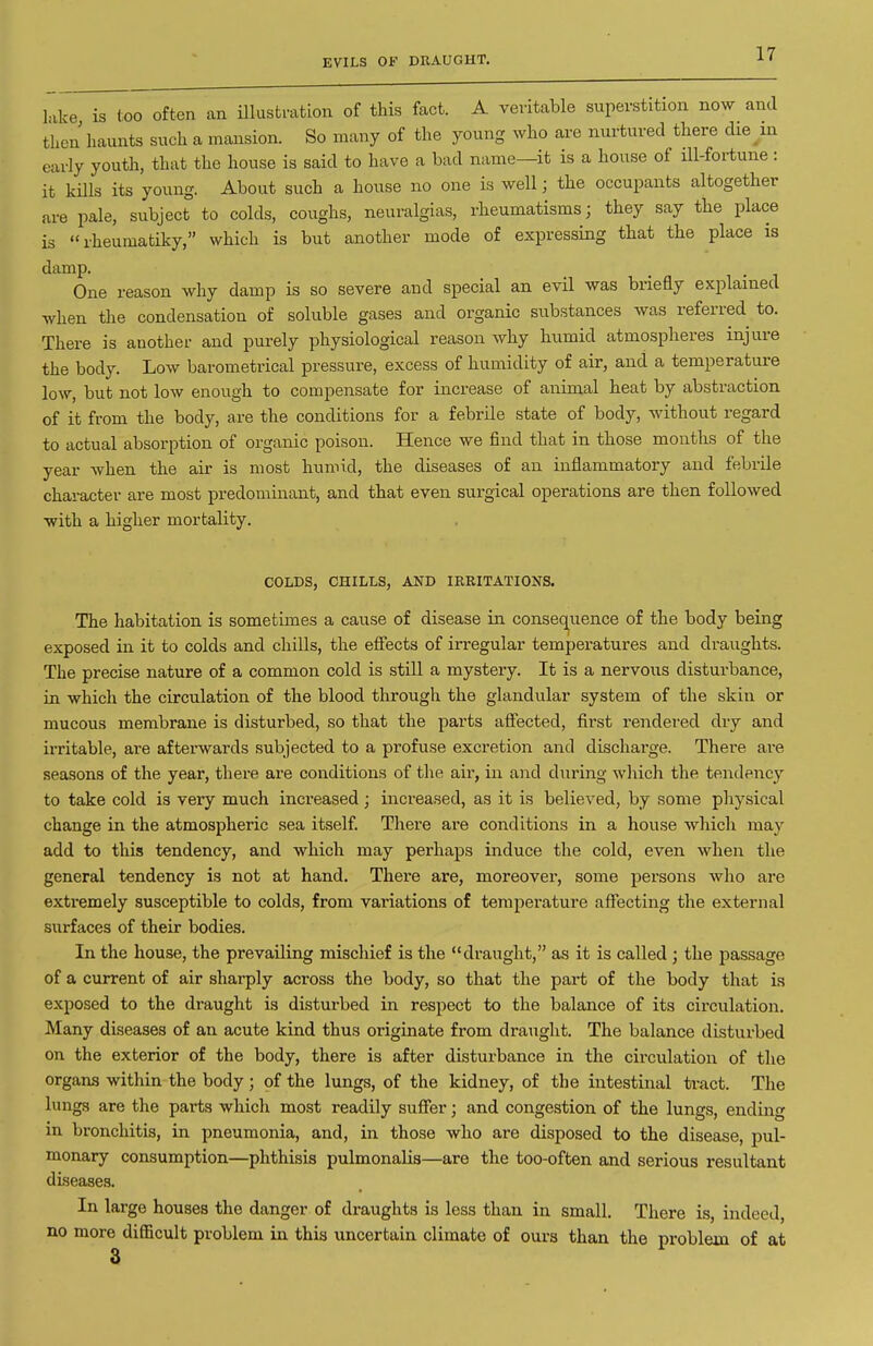 EVILS OF DRAUGHT. 1-vke is loo often an illusti-ation of this fact. A veritable superstition now and then haunts such a mansion. So many of the young who are nurtured there die hi early youth, that the house is said to have a bad name—it is a house of ill-fortune : it kills its young. About such a house no one is well; the occupants altogether are pale, subject to colds, coughs, neuralgias, rheumatisms; they say the place is rheumatiky, which is but another mode of expressing that the place is damp. One reason why damp is so severe and special an evil was briefly explained when the condensation of soluble gases and organic substances was referred to. There is another and purely physiological reason why humid atmospheres injure the body. Low barometrical pressure, excess of humidity of air, and a temperature low, but not low enough to compensate for increase of animal heat by abstraction of it from the body, are the conditions for a febrile state of body, without regard to actual absorption of organic poison. Hence we find that in those months of the year when the air is most humid, the diseases of an inflammatory and febrile character are most predommant, and that even surgical operations are then followed ■with a higher mortality. COLDS, CHILLS, AND IRRITATIONS. The habitation is sometimes a cause of disease in consequence of the body being exposed in it to colds and chills, the effects of irregular temperatures and draughts. The precise nature of a common cold is still a mystery. It is a nervous disturbance, in which the circulation of the blood through the glandular system of the skin or mucous membrane is disturbed, so that the parts affected, first rendered dry and ii-ritable, are afterwards subjected to a profuse excretion and dischai'ge. There are seasons of the year, there are conditions of the air, in and diiring which the tendency to take cold is very much increased; inci-eased, as it is believed, by some physical change in the atmospheric sea itself. There are conditions in a house which may add to this tendency, and which may perhaps induce the cold, even when the general tendency is not at hand. There are, moreover, some persons who are extremely susceptible to colds, from variations of temperature affecting the external surfaces of their bodies. In the house, the prevailing miscliief is the draught, as it is called ; the passage of a current of air sharply across the body, so that the part of the body that is exposed to the draught is disturbed in respect to the balance of its circulation. Many diseases of an acute kind thus originate from draught. The balance disturbed on the exterior of the body, there is after disturbance in the circulation of the organs within the body ; of the lungs, of the kidney, of the intestinal tract. The lungs are the parts which most readily suffer; and congestion of the lungs, ending in bronchitis, in pneumonia, and, in those who are disposed to the disease, pul- monary consumption—phthisis pulmonalis—are the too-often and serious resultant diseases. In large houses the danger of draughts is less than in small. There is, indeed, no more diflBcult problem in this uncertain climate of ours than the problem of at 3