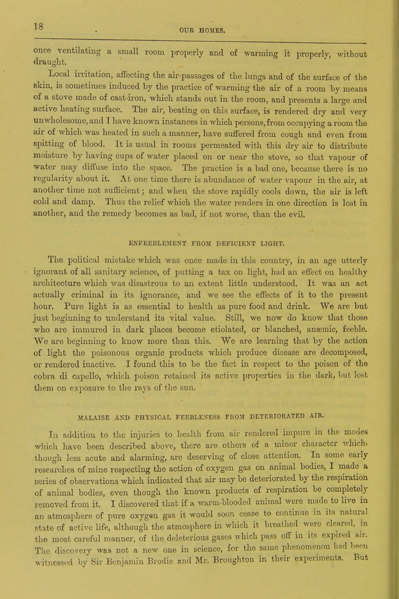 OUR HOMES. once ventilating a small room properly and of warming it properly, without draught. ^ Local irritation, affecting the aii--passage3 of the lungs and of the surface of the skin, is sometimes induced by the practice of warming the air of a room by means of a stove made of cast-iron, which stands out in the room, and presents a large and active beating surface. The air, beating on this surface, is rendered dry and very unwholesome, and I have known instances in which persons, from occupying a room the air of which Avas beated in such a manner, have suffered from cough and even from spitting of blood. It is usual in rooms permeated with this diy air to distribute moisture by having cups of water placed on or near the stove, so that vapour of water may diffuse into the space. The practice is a bad one, because there is no regularity about it. At one time tbere is abundance of water vapour in the air, at another time not sufficient; and when the stove rapidly cools down, the air is left cold and damp. Thus the relief which the water renders in one direction is lost in another, and the remedy becomes as bad, if not worse, than the evil. ENFEEBLE.MENT FROM DEFICIENT LIGHT. The political mistake which was once made in this country, in an age utterly ignorant of all sanitary science, of putting a tax on light, had an effect on healthy architecture which Avas disastrous to an extent little understood. It was an act actually criminal in its ignorance, and we see the effects of it to the present hour. Pure light is as essential to health as pure food and drink. We are but just beginning to understand its vital value. Still, we now do know that those who are immured in dark places become etiolated, or blanched, anaemic, feeble. We are beginning to know more than this. We are learning that by the action of light the poisonous organic products which produce disease are decomposed, or rendered inactive. I found this to be the fact in respect to the poison of the cobra di capello, which poison retained its active i)roperties in the dark, but lost them on exposure to the rays of the sun. MALAISE AND PHYSICAL FEEBLENESS FROM DETERIORATED AIR. In addition to the injuries to health from air rendered impure in the modes which have been described above, there are others of a minor character which, though less acute and alarming, are deserving of close attention. In some early researches of mine respecting the action of oxygen gas on animal bodies, I made a series of observations which indicated that air may be deteriorated by the respiration of animal bodies, even though the known products of respiration be completely removed from it. I discovered that if a warm-blooded animal were made to live in an atmosphere of pure oxygen gas it would soon cease to continue in its natural state of active life, although the atmosphere m which it breathed were cleared, in the most careful manner, of the deleterious gases which pass off in its expired air. The discovery was not a new one in science, for the same phenomenon iiad l^eoTi witnessed by Sir Bcnjamiu Brodic and Mr. Broughton in their experiments. But