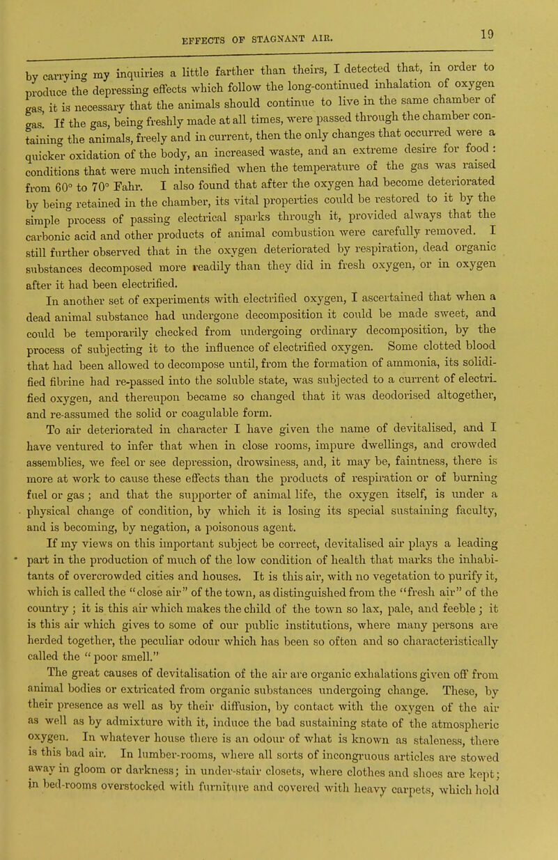 EFFECTS OF STAGNANT AIR. by cavryin- my inquiries a little farther than theirs, I detected that, m order to produce the depressiiag effects which follow the long-continued inhalation of oxygen gas it is necessary that the animals should continue to live in the same chamber of ' [f the gas, being freshly made at all times, were passed through the chamber con- cr the animals, freely and in current, then the only changes that occurred were a gas' If the gas, being freshly made at all times, were passed through the chamber con- taining the animals, freely and in current, then the only changes that occurred were a quicker oxidation of the body, an increased waste, and an extreme desire for food : conditions that were much intensified when the temperature of the gas was^ raised from 60° to 70° Fahr. I also found that after the oxygen had become deteriorated by being retained in the chamber, its vital properties could be restored to it by the simple process of passing electrical sparks through it, provided always that the carbonic acid and other products of animal combustion were carefully removed. I still further observed that in the oxygen deteriorated by respiration, dead organic substances decomposed more readily than they did in fresh oxygen, or in oxygen after it had been electrified. In another set of experiments with electrified oxygen, I ascertained that when a dead animal substance had undergone decomposition it could be made sweet, and could be temporarily checked from undergoing ordinary decomposition, by the process of subjecting it to the influence of electrified oxygen. Some clotted blood that had been allowed to decompose until, from the formation of ammonia, its solidi- fied fibrine had re-passed into the soluble state, was subjected to a current of electrL fied oxygen, and thereupon became so changed that it was deodorised altogether, and re-assumed the solid or coagulable form. To air deteriorated in character I have given the name of devitalised, and I have ventured to infer that when in close rooms, impure dwellings, and crowded assemblies, we feel or see depression, drowsiness, and, it may be, faintness, there is more at work to cause these effects than the products of respiration or of burning fuel or gas; and that the supporter of animal life, the oxygen itself, is under a • physical change of condition, by Avhich it is losing its special sustaining faculty, and is becoming, by negation, a poisonous agent. If my views on this important subject be correct, devitalised air plays a leading • part in the production of much of the low condition of health that marks the inhabi- tants of overcrowded cities and houses. It is this air, with no vegetation to purify it, which is called the close air of the town, as distinguished from the fresh air of the country ; it is this aii- which makes the child of the town so lax, pale, and feeble ; it is this air which gives to some of our public institutions, where many persons are herded together, the peculiar odour which has been so often and so characteristically called the  poor smell. The great causes of devitalisation of the air ai-e organic exhalations given off from animal bodies or extricated from organic substances undergoing change. These, by their presence as well as by their diffusion, by contact with the oxygen of the air as well as by admixture with it, induce the bad sustaining state of the atmospheric oxygen. In whatever house there is an odour of what is known as staleness, there is this bad air. In lumber-rooms, M'here all sorts of incongi-uous articles are stowed away in gloom or darkness; in under-stair closets, where clothes and shoes are kept; in bed-rooms overstocked with furniture and covered with heavy carpets, which liold