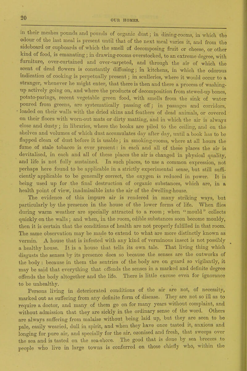 OUE HOMES. in their meshes pounds and pounds of organic dust; in dining-rooms, in which the odovu- of the last meal is present until that of the next meal varies it, and from the sideboard or cupboards of which the smell of decomposing fruit or cheese, or other kind of food, is emanating ; in drawing-rooms overstocked, to an extreme degree, with furniture, over-curtained and over-oarpeted, and through the air of which the scent of dead flowers is constantly diffusing; in kitchens, in which the odorous indication of cooking is perpetually present; in sculleries, where it would occur to a stranger, whenever he might enter, that there is then and there a process of washing- up actively going on, and where the products of decomposition from stewed-up bones, potato-paringg, recent vegetable green food, with smells from the sink of water poured from greens, are systematically passing off; in passages and corridors, • loaded on their walls with the dried skins and feathers of dead animals, or covered on their floors witli worn-out mats or dirty matting, and in Avhich the air is always close and dusty; in libraries, where the books are piled to the ceiling, and on the shelves and volumes of which dust accumulates day after day, until a book lias to bo flapped clean of dust before it is usable; in smoking-rooms, where at all hours the fume of stale tobacco is ever present: in each and all of these places the air is devitalised, in each and all of these places the air is changed in physical quality, and life is not fully sustained. In such places, to use a common expression, not perhaps here found to be applicable in a strictly experimental sense, but still suffi- ciently applicable to bo generally correct, the oxygen is reduced in power. It is being used up for the final destruction of oi'ganic substances, which are, in a health point of view, inadmissible into the air of the dwelling-house. The evidence of this impure air is rendered in many striking ways, but particularly by the presence in the house of the lower forms of life. When flies during warm weather ai-e specially attracted to a room; when mould collects quickly on the walls; and when, in the room, edible substances soon become mouldy, then it is certain that the conditions of health are not properly fulfilled in that room. The same observation may be made to extend to what are more distinctly known as vermin. A house that is infested with any kind of verminous insect is not possibly a healthy house. It is a house that tells its own tale. That living thing which disgusts the senses by its presence does so because the senses are the outworks of the body : because in them the sentries of the body are on guard so vigilantly, it may be said that everything that offends the senses in a marked and definite degree offends the body altogether and the life. There is little excuse even for ignorance to be unhealthy. Persons living in deteriorated conditions of the air are not, of necessity, marked out as suffering from any definite form of disease. They are not so ill as to require a doctor, and many of them go on for many years without complaint, and without admission that they are sickly in the ordinary sense of the word. Others are always suffeiing from malaise without being laid up, but they are seen to be pale, easily wearied, dull in spirit, and when they have once tasted it, anxious and longing for pure air, and specially for the air, ozonised and fresh, that sweeps over the sea and is tasted on the sea-shore. The good that is done by sea breezes to people who live in large towns is conferred on those chiefly who, within the