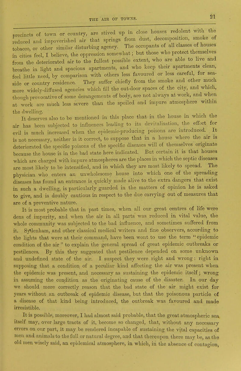 THE AIR OF TOWNS. precincts of town or country, are stived up in close houses redolent mth the reduced and impoverished aii' that springs from dust, decomposition, smoke of tobacco, or other similar disturbing agency. The occupants of all classes of houses in cities feel, I believe, the oppression somewhat; but those who protect themselves from the deteriorated air to the fullest possible extent, who are able to live and breathe in light and spacious apartments, and who keep their apartments clean, feel little need, by comparison with others less favoured or less careful, for sea- side or country residence. They sufFer chietiy from the smoke and other much more Avidely-diffused agencies which fill the out-door spaces of the city, and which, though provocative of some derangements of body, are not always at work, and when at work are much less severe than the spoiled and impure atmosphere within the dwelling. It deserves also to be mentioned in this place that in the house in which the air has been subjected to influences leading to its devilalisation, the efi-ect for evil is much increased when the epidemic-producing poisons are introduced. It is not necessary, neither is it correct, to suppose that in a house where the air is deteriorated the specific poisons of the specific diseases will of themselves originate because the house is in the bad state here indicated. But certain it is that houses which are charged with impure atmospheres are the places in which the septic diseases are most likely to be intensified, and in which they are most likely to spread. The physician who enters an unwholesome house into which one of the spreading diseases has found an entrance is quickly made alive to the extra dangers that exist in such a dwelling, is particularly guarded in the matters of opinion he is asked to give, and is doubly cautious in respect to the due carrying out of measures that are of a preventive nature. It is most probable that in past times, when all our great centres of life were dens of impurity, and when the air in all parts was reduced in vital value, the whole community was subjected to the bad influence, and sometimes suSered from it. Sydenham, and other classical medical writers and tine observers, according to the lights that were at their command, have been wont to use the term epidemic condition of the air to explain the general spread of great epidemic outbreaks or pestilences. By this they suggested that pestilence depended on some unkno\vn and undefined state of the air. I suspect they were right and wi-ong : right in supposing that a condition of a peculiar kind afi'ecting the air was present when the epidemic was present, and necessary as sustaining the epidemic itself; wrong in assuming the condition as the originating cause of the disaster. In our day we should more correctly reason that the bad state of the air might exist for years without an outbreak of epidemic disease, but that the poisonous particle of a disease of that kind being introduced, the outbreak was favoured and made irresistible. It is possible, moreover, I had almost said probable, that the great atmospheric sea itself may, over large tracts of it, become so clianged, that, without any necessary errors on our part, it may be rendered incapable of sustaining the vital capacities of men and animals to the full or natural degree, and that thereupon there may be, as the old men wisely said, an epidemical atmosphere, in which, in the absence of contagion,