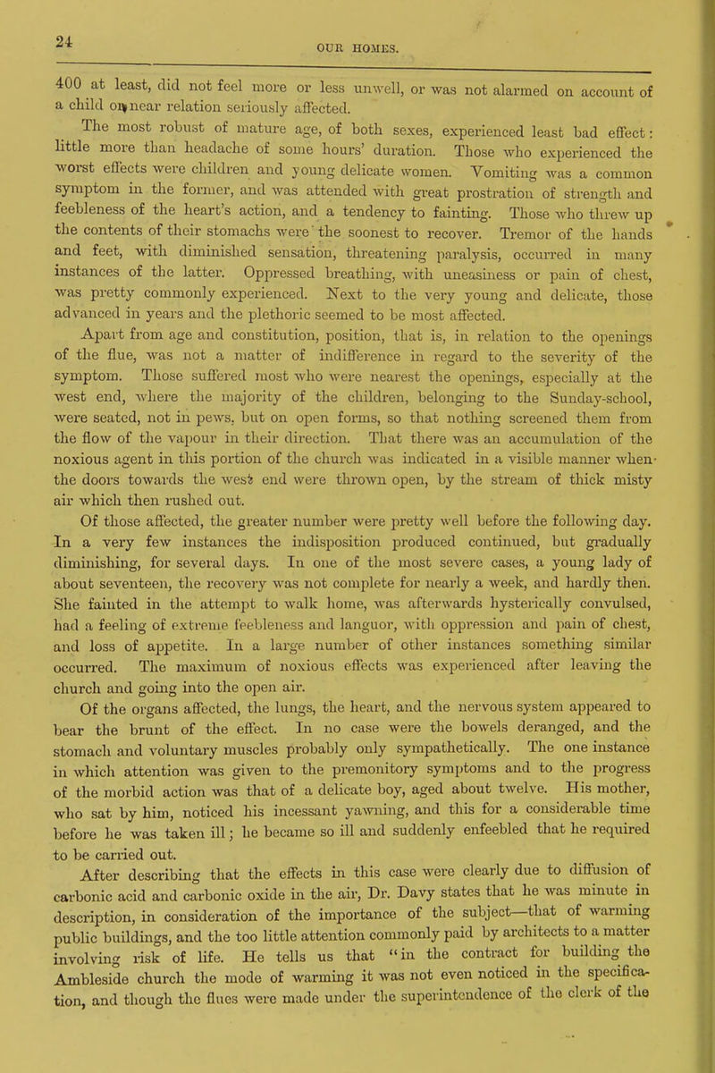 OUR HOMES. 400 at least, did not feel more or less unwell, or was not alarmed on account of a child oq^near relation seriously affected. The most robust of mature age, of both sexes, experienced least bad effect: little more than headache of some hours' duration. Those who experienced the worst effects were children and young delicate women. Vomiting was a common symptom in the former, and was attended with gi-eat prostration of strength and feebleness of the heart's action, and a tendency to fainting. Those who threw up the contents of their stomachs were 'the soonest to recover. Tremor of the hands and feet, with diminished sensation, threatening paralysis, occurred in many instances of the latter. Oppressed breathing, with uneasiness or pain of chest, was pretty commonly experienced. Next to the very young and delicate, those advanced in years and the i^lethoric seemed to be most affected. Apart from age and constitution, position, that is, in relation to the openings of the flue, was not a matter of indifference in regard to the severity of the symptom. Those suffered most who were nearest the openings, especially at the west end, where the majority of the children, belonging to the Sunday-school, were seated, not in pews, but on open forms, so that nothing screened them from the flow of the vaj)0ur in their dix-ection. That there was an accumulation of the noxious agent in this portion of the church was indicated in a visible manner when- the doors towai-ds the wesi end were thrown open, by the stream of thick misty air which then rushed out. Of those affected, the greater number were pretty well before the following day. In a very few instances the indisposition produced continued, but gradually diminishing, for several days. In one of the most severe cases, a young lady of about seventeen, the recovery was not complete for nearly a week, and hardly then. She fainted in the attempt to walk home, was afterwards hysterically convulsed, had a feeling of extreme feebleness and languor, with oppression and pain of chest, and loss of appetite. In a large number of other instances something similar occurred. The maximum of noxious effects was experienced after leaving the church and going into the open air. Of the organs affected, the lungs, the heart, and the nervous system appeared to bear the brunt of the effect. In no case were the bowels deranged, and the stomach and voluntary muscles probably only sympathetically. The one instance in which attention was given to the premonitory symptoms and to the progress of the morbid action was that of a delicate boy, aged about twelve. His mother, who sat by him, noticed his incessant ya>vning, and this for a considerable time before he was taken ill; he became so ill and suddenly enfeebled that he required to be carried out. After describing that the effects in this case were clearly due to diffusion of carbonic acid and carbonic oxide in the air. Dr. Davy states that he was minute in description, in consideration of the importance of the subject—that of warming public buildings, and the too little attention commonly paid by architects to a matter involving risk of life. He tells us that in the contract for building the Ambleside church the mode of warming it was not even noticed in the specifica- tion, and though the flues were made under the superintendence of the clerk of the