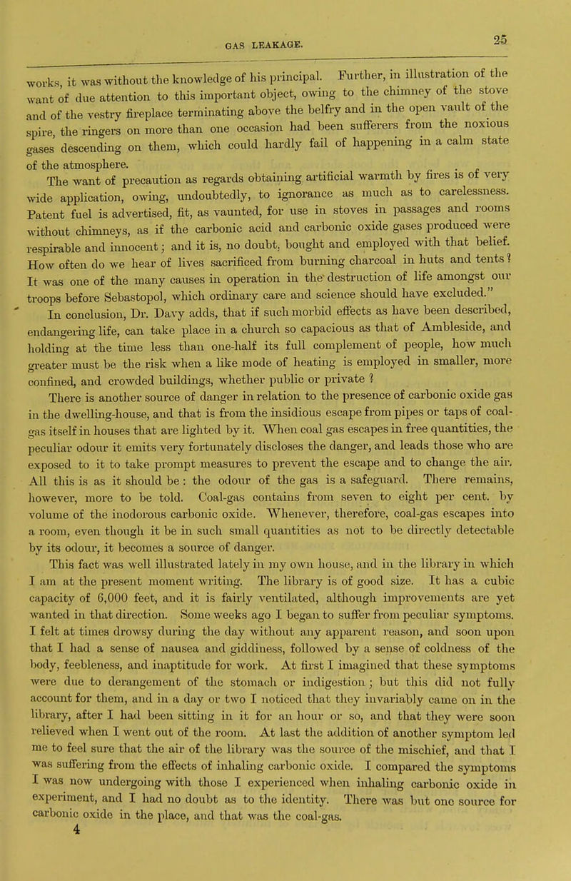 GAS LEAKAGE. works it was witliout the knowledge of his principal. Further, in illustration of the want of due attention to this important object, owing to the chimney of the stove and of the vestry fireplace terminating above the belfry and in the open vault of tlie spire the ringers on more than one occasion had been sufferers from the noxious aases' descending on them, which could hardly fail of happening in a calm state of the atmosphere. The want of precaution as regards obtaining artificial warmth by fires is ot very wide application, owing, undoubtedly, to ignorance as much as to carelessness. Patent fuel is advertised, fit, as vaunted, for use in stoves in passages and rooms without chimneys, as if the carbonic acid and carbonic oxide gases produced were respirable and innocent; and it is, no doubt, bought and employed with that belief. How often do we hear of Hves sacrificed from burning charcoal in huts and tents ? It was one of the many causes in operation in the destruction of life amongst our troops before Sebastopol, which ordinary care and science should have excluded. In conclusion. Dr. Davy adds, that if such morbid effects as have been described, endangering life, can take place in a church so capacious as that of Ambleside, and holding at the time less than one-half its fuU complement of people, how much reater must be the risk when a like mode of heatmg is employed in smaller, more confined, and crowded buildings, whether public or private 1 There is another source of danger in relation to the presence of carbonic oxide gas in the dweUing-house, and that is from the insidious escape from pipes or taps of coal- gas itself in houses that are lighted by it. When coal gas escapes in free quantities, the peculiar odour it emits very fortunately discloses the danger, and leads those who are exposed to it to take prompt measures to prevent the escape and to change the air. All this is as it should be : the odour of the gas is a safeguard. There remains, however, more to be told. Coal-gas contains from seven to eight per cent, by volume of the inodorous carbonic oxide. Whenever, therefore, coal-gas escapes into a room, even though it be in such small quantities as not to be directly detectable by its odour, it becomes a source of danger. This fact was well illustrated lately in my own house, and in the library in which I am at the present moment writing. The library is of good size. It has a cubic capacity of 6,000 feet, and it is fairly ventilated, although improvements are yet wanted in that direction. Some weeks ago I began to suffer from peculiar symptoms. I felt at times drowsy during the day without any apparent reason, and soon upon that I had a sense of nausea and giddiness, followed by a sense of coldness of the body, feebleness, and inaptitude for work. At first I imagined that these symptoms were due to derangement of the stomach or indigestion ; but this did not fully account for them, and in a day or two I noticed that they invariably came on in the library, after I had been sitting in it for an hour or so, and that they were soon relieved when I went out of the room. At last the addition of another symptom led me to feel sure that the air of the library was the source of the mischief, and that I was suffering from the effects of inhalmg carbonic oxide. I compared the symptoms I was now undergoing with those I experienced when inhaling carbonic oxide in experiment, and I had no doubt as to the identity. There was but one source for carbonic oxide in the place, and that was the coal-gas. 4