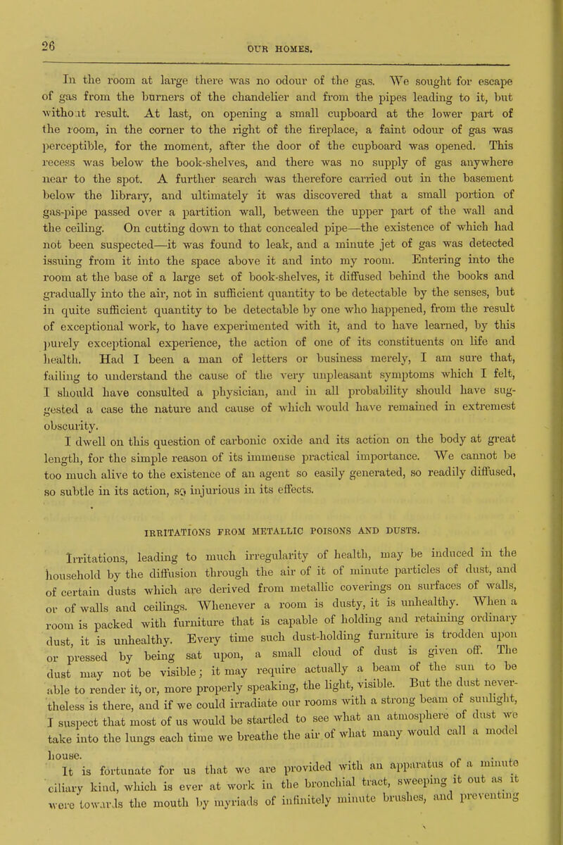 In the room at large there was no odour of the gas. We sought for escape of gas from the burners of the chandelier and from the pipes leading to it, but without result. At last, on opening a small cupboard at the lower part of the room, in the corner to the right of the fireplace, a faint odour of gas was perceptible, for the moment, after the door of the cupboard was opened. This recess was below the book-shelves, and there was no supply of gas anywhere near to the spot. A further search was therefore cai'ried out in the basement below the libraiy, and ultimately it was discovered that a small portion of gas-pipe passed over a partition wall, between the upper part of the wall and the ceiling. On cutting down to that concealed pipe—the existence of which had not been suspected—it was found to leak, and a minute jet of gas was detected issuing from it into the space above it and into my room. Entering into the room at the base of a large set of book-shelves, it diffused behind the books and gradually into the aii-, not in sufficient quantity to be detectable by the senses, but in quite sufficient quantity to be detectable by one who happened, from the result of exceptional work, to have experimented -with it, and to have leai-ned, by this ])urely exceptional experience, the action of one of its constituents on life and liealth. Had I been a man of letters or business merely, I am sure that, failing to understand the cause of the very unpleasant symptoms which I felt, I should have consulted a physician, and in all probability should have sug- •resfced a case the nature and cause of which would have remained in extremest obscurity. I dwell on this question of carbonic oxide and its action on the body at great length, for the simple reason of its immense practical importance. We cannot be too much alive to the existence of an agent so easily generated, so readily diffused, so subtle in its action, so injurious in its effects. IRRITATIONS FROM METALLIC POISONS AND DUSTS. Irritations, leading to much irregularity of health, may be induced in the household by the diffusion through the air of it of minute particles of dust, and of certain dusts which are derived from metallic coverings on surfaces of walls, or of walls and ceilings. Whenever a room is dusty, it is unhealthy. When a room is packed with furniture that is capable of holding and retaining ordinary dust it is unhealthy. Every time such dust-holding furniture is trodden upon or pressed by being sat upon, a small cloud of dust is given off The dust may not be visible; it may require actually a beam of the sun to be able to render it, or, more properly speaking, the light, visible. But the dust ne^-^r- theless is there, and if we could irradiate oiir rooms with a strong beam of suuhght, I suspect that most of us would be startled to see what an atmosphere of dust we take into the lungs each time we breathe the air of what many would call a model house. „ . , It is fortunate for us that we are provided with an apparatus of a mmute ciliary kind, which is ever at work in the bronchial tract, sweepmg it out as it wore towards the mouth by myriads of infinitely minute brushes, and preventing