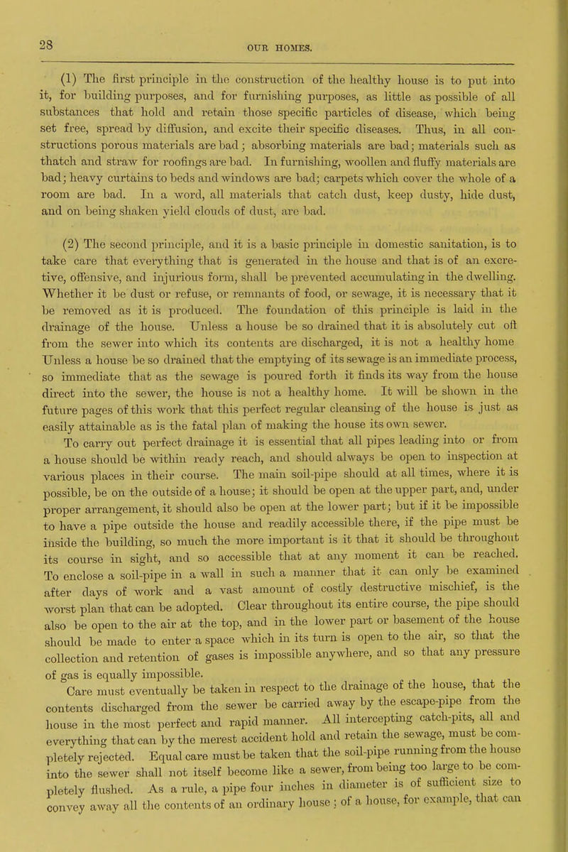 (1) The first principle iu the construction of the healthy house is to put into it, for building purposes, and for furnishing purposes, as little as possible of all substances that hold and retain those specific particles of disease, which being set free, spread by diffusion, and excite their specific diseases. Thus, in all con- structions porous materials are bad; absorbing materials are bad; materials such as thatch and straw for roofings are bad. In furnishing, woollen and fluffy materials are bad; heavy curtains to beds and windows are bad; carpets which cover the whole of a room are bad. In a word, all materials that catch dust, keep dusty, hide dust, and on being shaken yield clouds of dust, are bad. (2) The second principle, and it is a basic principle in domestic sanitation, is to take care that everything that is generated in the house and that is of an excre- tive, offensive, and injurious form, shall be prevented accumulating in the dwelling. Whether it be dust or refuse, or remnants of food, or sewage, it is necessary that it be removed as it is produced. The foundation of this principle is laid in the di-ainage of the house. Unless a house be so drained that it is absolutely cut oft from the sewer into which its contents are discharged, it is not a healthy home Unless a house be so drained that the emptying of its sewage is an immediate process, so immediate that as the sewage is poured forth it finds its way from the house direct into the sewer, the house is not a healthy home. It will be sho\m in the future pages of this work that this perfect regular cleansing of the house is just as easily attainable as is the fatal plan of making the house its own sewer. To carry out perfect drainage it is essential that all pipes leading into or from a house should be within ready reach, and should always be open to inspection at various places in their course. The mam soil-pipe should at all times, where it is possible, be on the outside of a house; it should be open at the upper part, and, under proper arrangement, it should also be open at the lower part; but if it be impossible to have a pipe outside the house and readily accessible there, if the pipe must be inside the building, so much the more important is it that it should be throughout its course in sight, and so accessible that at any moment it can be reached. To enclose a soil-pipe in a wall in such a manner that it can only be examiiaed after days of work and a vast amount of costly destructive mischief, is the worst plan that can be adopted. Clear throughout its entire course, the pipe should also be open to the air at the top, and in the lower part or basement of the house should be made to enter a space which in its turn is open to the air, so that the collection and retention of gases is impossible anywhere, and so that any pressure of gas is equally impossible. Care must eventually be taken in respect to the drainage of the house, that the contents discharged from the sewer be carried away by the escape-pipe from the house in the most perfect and rapid manner. All interceptmg catch-pits, all and everything that can by the merest accident hold and retain the sewage, must be com- pletely rejected. Equal care must be taken that the soil-pipe rumiing from the house into the sewer shall not itself become like a sewer, from being too large to be com- pletely flushed. As a rule, a pipe four inches in diameter is of sufiicient size to convey away all the contents of an ordinary house; of a liouse, for example, that caia