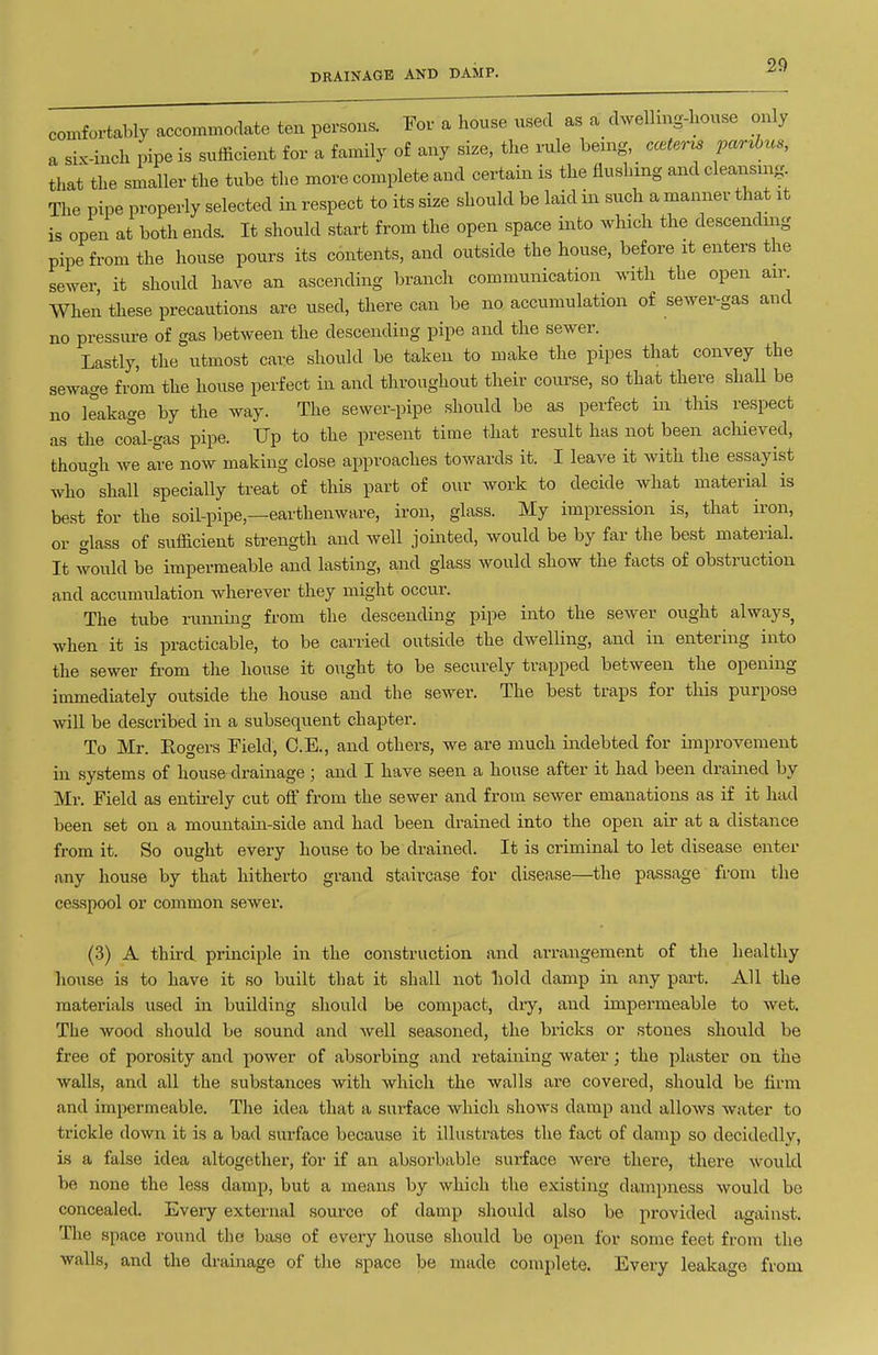 DRAINAGE AND DAMP. comfortably accommodate ten persons. For a house used as a_ dWhng-house only a siK-inch pipe is sufficient for a family of any size, tlie rule bemg, cceterrs par^bus, that the smaller the tube the more complete and certain is the flushing and cleansing The pipe properly selected in respect to its size should be laid in such a manner that it is open at both ends. It should start from the open space into Avhich the descending pipe from the house pours its contents, and outside the house, before it enters the sewer it should have an ascending branch communication with the open air. When these precautions are used, there can be no accumulation of sewer-gas and no pressure of gas between the descending pipe and the sewer. Lastly, the utmost care should be taken to make the pij^es that convey the sewage from the house perfect in and throughout their course, so that there shall be no leakage by the way. The sewer-pipe should be as perfect in this respect as the co°al-gas pipe. Up to the present time that result has not been achieved, though we are now making close approaches towards it. I leave it with the essayist who^shall specially treat of this part of our work to decide what material is be.st for the soil-pipe,—earthenware, iron, glass. My impression is, that ii'on, or glass of sufficient strength and well jointed, would be by far the best material. It would be impermeable and lasting, and glass would show the facts of obstruction and accumulation wherever they might occur. The tube running from the descending pipe into the sewer ought always, when it is practicable, to be carried outside the dwelling, and in entering into the sewer from the house it ought to be securely trapped between the opening immediately outside the house and the sewer. The best traps for this purpose will be described in a subsequent chapter. To Mr. Eogers Field, C.E., and others, we are much indebted for improvement in systems of house drainage; and I have seen a house after it had been drained by Mr. Field as entirely cut off from the sewer and from sewer emanations as if it had been set on a mountain-side and had been drained into the open air at a distance from it. So ought every house to be drained. It is criminal to let disease enter any house by that hitherto grand staircase for disease—^the passage from the cesspool or common sewer. (3) A third principle in the construction and arrangement of the healthy liouse is to have it so built that it shall not hold damp in any part. All the materials used in building should be compact, dry, and impermeable to wet. The wood should be sound and Avell seasoned, the bricks or stones should be free of porosity and power of absorbing and retaining water; the plaster on the walls, and all the substances with which the walls are covered, should be firm and impermeable. The idea that a surface which shows damp and allows water to trickle down it is a bad surface because it illustrates the fact of damp so decidedly, is a false idea altogether, for if an absorbable surface were there, there would be none the less damp, but a means by which the existing dampness would be concealed. Every external soui-ce of damp should also be provided against. The space round the base of every house should be open for some feet from the walls, and the drainage of the space be made complete. Every leakage from