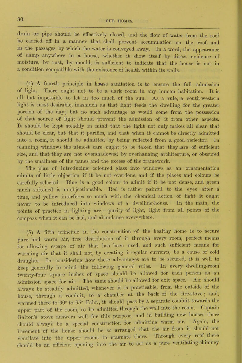 OUE HOMES. drain or pipe slioulcl be effectively closed, and the flow of water from tlie roof be carried off in a manner that shall prevent accumulation on the roof and in the passages by which the water is conveyed away. In a word, the appearance of damp anywhere in a house, whether it show itself by direct evidence of moisture, by rust, by mould, is sufficient to indicate tliat the house is not in a condition compatible with the existence of health within its walls. (4) A fourth principle in house sanitation is to ensure the full admission of light. There ought not to be a dark room in any human habitation. It is all but impossible to let in too much of the sun. As a rule, a south-western light is most desirable, inasmuch as that light feeds the dwelling for the greater portion of the day; but no such advantage as woidd come from the possession of that source of light should prevent the admission of it from otlier aspects. It should be kept steadily in mind that the light not oidy makes all clear that should be clear, but that it pxirifies, and that when it cannot be directly admitted into a room, it should be admitted by being reflected from a good reflector. In planning windows the utmost care ought to be taken that they^are of sufficient size, and that they are not overshadowed by overhanging architecture, or obscured by the smallness of the panes and the excess of the framework. The plan of introducing coloured glass into windows as an ornamentation admits of little objection if it be not overdone, and if the places and colours be carefully selected. Blue is a good colour to admit if it be not dense, and green much softened is unobjectionable. Red is rather painful to the eyes after a time, and yellow interferes so much with the chemical action of light it ought never to be introduced into windows of a dwelling-house. In the main, the points of practice in lighting are,—purity of light, light from all points of the compass when it can be had, and abundance eveiywhere. (•5) A fifth principle in the construction of the healthy home is to secure pure and warm air, free distribution of it through every room, perfect means for allowing escape of air that has been used, and such sufficient means for warming air that it shall not, by creating irregular cun-ents, be a cause of cold draughts. In considering how these advantages are to be secured, it is well to keep generally in mind the following general rules. In every dwelling-room twenty-four square inches of space should be allowed for each person as an admission space for air. The same should be allowed for exit space. Air should always be steadily admitted, whenever it is practicable, from tlie outside of the liouse, through a conduit, to a chamber at the back of the fire-stove; and, warmed there to 60° to 65° Fahr., it should pass by a separate conduit towards the upper part of the room, to be admitted through the wall into the room. Captain Galton's stove answers well for this purpose, and in building new liouses there should always be a special constructioji for admitting warm air. Again, the basement of the house sliould l)e so arranged that the air from it should not ventilate into the upper rooms to stagnate there. Through every roof there should be an efficient opening into the air to act as a pure ventilating-chimney