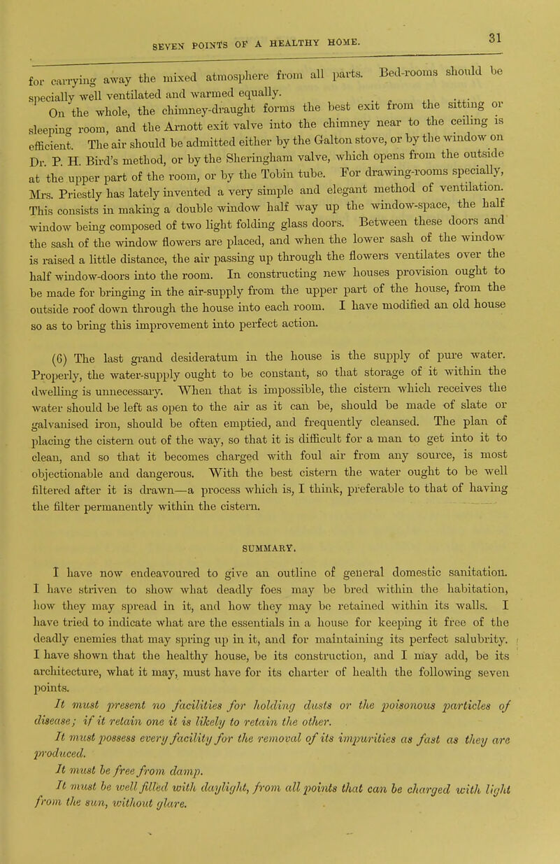 SEVEN POINTS OF A HEALTHY HOME. for carrying away the mixed atmosphere from all parts. Bed-rooms should be snecially well ventilated and warmed equally. On the whole, the chimney-draught forms the best exit from the sittnig or sleeping room, and the Arnott exit valve into the chimney near to the ceUmg is efficient. The air should be admitted either by the Galton stove, or by the window on Dr P H Bird's method, or by the Sheringham valve, which opens from the outside at the upper part of the room, or by the Tobin tube. For drawing-rooms specially, Mi-s. Priestly has lately invented a very simple and elegant method of ventilation. This consists in making a double window half way up the window-space, the half window being composed of two light folding glass doors. Between these doors and the sash of the window flowers are placed, and when the lower sash of the window is raised a little distance, the air passing up through the flowers ventilates over the half window-doors into the room. In constructing new houses provision ought to be made for bringing in the air-supply from the upper part of the house, from the outside roof down through the house into each room. I have modified an old house so as to bring this improvement into perfect action. (6) The last grand desideratum in the house is the supply of pure water. Properly, the water-supply ought to be constant, so that storage of it within the dwelling is umiecessary. When that is impossible, the cistern which receives the Avater should be left as open to the air as it can be, should be made of slate or galvanised iron, should be often emptied, and frequently cleansed. The plan of placing the cistern out of the way, so that it is difficult for a man to get into it to clean, and so that it becomes charged with foul air from any source, is most objectionable and dangerous. With the best cistern the water ought to be well filtered after it is diwn—a process which is, I think, preferable to that of having the filter permanently within the cistern. SUMMARY. I have now endeavoured to give an outline of general domestic sanitation. I have striven to show what deadly foes may be bred within the habitation, how they may spread in it, and how they may bo retained within its walls. I have tried to indicate what are the essentials in a house for keeping it free of the deadly enemies that may spring up in it, and for maintaining its perfect salubrity, i I have shown that the healthy house, be ita construction, and I may add, be its architecture, what it may, must have for its charter of health the follo-\ving seven points. It must 2^'>^&sent no facilities for holding dusts or the 2>oisonous 2^(f''>'ticles of disease; if it retain one it is likely to retain the other. It must 2wsses8 every facility for the removal of its iv^iurities as fast as they are jrroduced. It must he free from dam]J. It rimst be loell filled with daylight, from all 2)oints that can be charged with light f-om the sun, without glare.