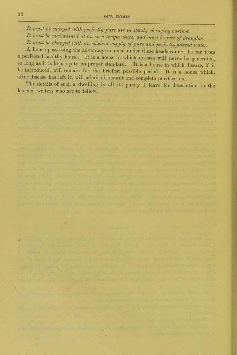 OUR HOMES. It must be charged with perfectly pure air in steady changing current. It must he maintained at an even temperature, and m.ust be free of draughts. It must be charged with an efficient siipply of x>ure and perfectlyfltered water. A house possessing the advantages named under these heads cannot be far from a perfected healthy house. It is a house in which disease will never be generated, so long as it is kept up to its proper standard. It is a house in which disease, if it be introduced, will remain for the briefest possible period. It is a house which, after disease has left it, will admit of instant and complete purification. The details of such a dwelling in all its purity I leave for descriotion to the learned writers who are to follow.
