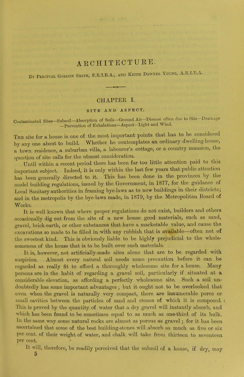 AECHITECTURE. BY PEECIVAL GOUDON SMITH, F.R.I.B.A., AND KEITH DOWNES YOUNG, A.E.I.B.A. CHAPTER I. SITE AND ASPECT. Coataminated Sifces-Subsoil-Absorption of SoUs-Ground Air-Disease often due to Site-Drainase —Prevention of Exhalations—Aspect—Light and Wind. The site for a house is one of the most important points that has to be considered by any one about to build. Whether he contemplates an ordinary dwelling-house, a town residence, a suburban vUla, a labourer's cottage, or a country mansion, the question of site calls for the utmost consideration. Until within a recent period there has been far too little attention paid to this important subject. Indeed, it is only within the last few years that public attention has been generally directed to it. This has been done in the provinces by the model building regulations, issued by the Government, in 1877, for the guidance of Local Sanitary authorities in framing bye-laws as to new buildings in their districts; and in the metropolis by the bye-laws made, in 1879, by the Metropolitan Board of Works. It is well known that where proper regulations do not exist, builders and others occasionally dig out from the site of a new house good materials, such as sand, cravel, brick-earth, or other substances that have a marketable value, and cause the excavations so made to be filled in with any rubbish that is available—often not of the sweetest kind. This is obviously liable to be highly prejudicial to the whole- someness of the house that is to be built over such materials. It is, however, not artificially-made sites alone that are to be regarded with suspicion. Almost every natural soil needs some precaution before it can be regarded as really fit to afford a thoroughly wholesome site for a house. Many persons are in the habit of regarding a gravel soil, particularly if situated at a considerable elevation, as affording a perfectly wholesome site. Such a soil un- doubtedly has some important advantages ; but it ought not to be overlooked that even when the gravel is naturally very compact, there are innumerable pores or small cavities between the particles of sand and stones of which it is composed, v This is proved by the quantity of water that a dry gravel will instantly absorb, and which has been found to be sometimes equal to as much as one-third of its bulk. In the same way some natural rocks are almost as porous as gravel; for it has been ascertained that some of the best building-stones will absorb as much as five or six per cent, of their weight of water, and chalk will take from thirteen to seventeen per cent. It will, therefore, be readily perceived that the subsoil of a house, if dry, may 5