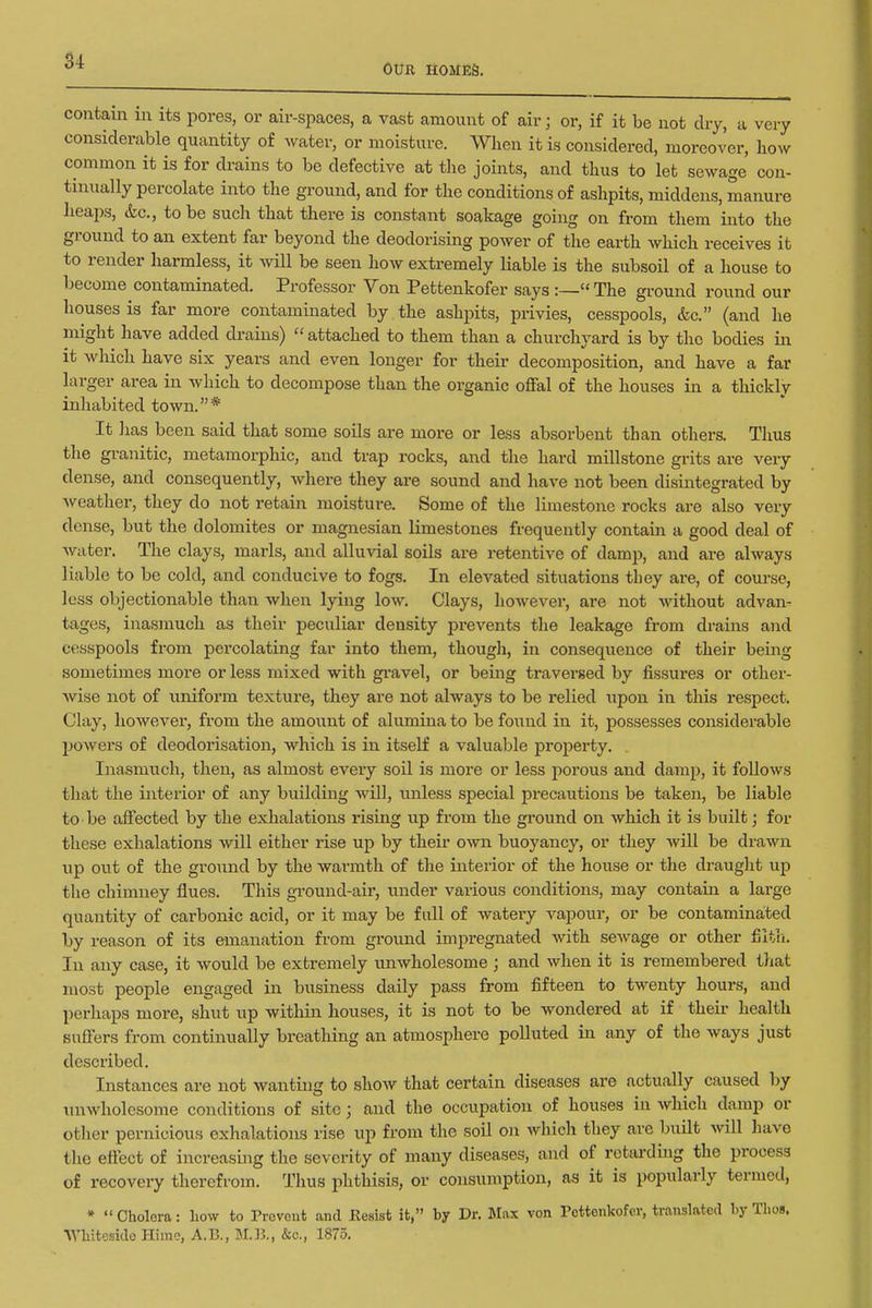 S4 Our homes. contain in its pores, or air-spaces, a vast amount of air; or, if it be not dry, a very considerable quantity of water, or moisture. When it is considered, moreover, how common it is for drains to be defective at the joints, and thus to let sewage con- tinually percolate into the ground, and for the conditions of ashpits, middens, manure heaps, (tc, to be such that there is constant soakage going on from them into the ground to an extent far beyond the deodorising power of the earth which receives it to render harmless, it will be seen how extremely liable is the subsoil of a house to become contaminated. Professor Von Pettenkofer says :— The ground round our houses is far more contaminated by the ashpits, privies, cesspools, &c. (and he might have added drains) attached to them than a churchyard is by the bodies in it which have six years and even longer for their decomposition, and have a far larger area in which to decompose than the organic offal of the houses in a thickly inhabited town.* It has been said that some soils are more or less absorbent than others. Thus the granitic, metamorphic, and trap rocks, and the hard millstone grits are very dense, and consequently, where they are sound and have not been disintegrated by Aveather, they do not retain moistui-e. Some of the limestone rocks are also very dense, but the dolomites or magnesian limestones frequently contain a good deal of water. The clays, marls, and alluvial soils are retentive of damp, and are always liable to be cold, and conducive to fogs. In elevated situations they are, of course, less objectionable than when lying low. Clays, however, are not without advan- tages, inasmuch as their peculiar density i3revents the leakage from drains and cesspools from percolating far into them, though, in consequence of their being sometimes more or less mixed with gravel, or being traversed by fissures or other- wise not of unifoi-m texture, they are not always to be relied upon in this respect. Clay, however, from the amount of alumina to be found in it, possesses considerable powers of deodorisation, which is in itself a valuable property. Inasmuch, then, as almost every soil is more or less porous and damp, it follows that the interior of any building Avill, unless special precautions be taken, be liable to be affected by the exhalations rising up from the ground on which it is built; for these exhalations will either rise up by their own buoyancy, or they will be drawn up out of the ground by the warmth of the interior of the house or the draught up the chimney flues. This gTOund-air, under various conditions, may contain a large quantity of carbonic acid, or it may be fall of watery vapour, or be contaminated by reason of its emanation from ground impregnated with sewage or other filtli. In any case, it would be extremely unwholesome ; and when it is remembered that most people engaged in business daily pass from fifteen to twenty hours, and perhaps more, shut up within houses, it is not to be wondered at if their health suffers from continually breathing an atmosphere polluted in any of the ways just described. Instances are not wanting to show that certain diseases are actually caused by unwholesome conditions of site; and the occupation of houses in Avhich damp or other pernicious exlmlations rise up from the soil on which they are built will have the effect of increasing the severity of many diseases, and of retarding the process of recovery therefrom. Thus phthisis, or consumption, as it is popularly termed, * Cholera: liow to Prevent and Resist it, by Dr. Max von Pettenkofer, translated by ThoB. ■\ybitesido Himo, A.E,, MJ5., &c., 1875.