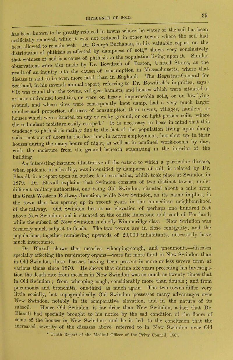 INFLUENCE OF SOIL. has been kno.vu to be greatly reduced in towns wbere the water of the soil has been L^ifioially removed, while it was not redueed in other towns where the soxl had been allowed to remain wet. Dr. George Buchanan, in his valuable. report on the distribution of phthisis as affected by dampness of soil * shows very conclusively that wetness of soil is a cause of phthisis to the population living upon it Similar observations were also made by Dr. Bowditch of Boston. United States, as the result of an inquiry into the causes of consumption in Massachusetts, where that disease is said to be even more fatal than in England. The Registrar-General for Scotland, in his seventh aimual report, referring to Dr. BowcUtch's inquiries, says : ♦'It was found that the towns, villages, hamlets, and houses which were situated at or near uiidrained localities, or were on heavy impermeable soUs. or on low-lymg ground, and whose sites were consequently kept damp, had a very much larger number and proportion of cases of consumption than towns, villages, hamlets, or houses which were situated on dry or rocky ground, or on light porous soOs, where the redundant moisture easUy escaped. It is necessary to bear in mind that this tendency to phthisis is mainly due to the fact of the population living upon damp soils—not out of doors in the day-time, in active employment, but shut up in their houses during the many hours of night, as weU as in confined work-rooms by day, with the moisture from the ground beneath stagnating in the interior of the building. An interesting instance illustrative of the extent to which a particular disease, when epidemic in a locality, was intensified by dampness of soil, is related by Dr. Blaxall, in a report upon an outbreak of scarlatina, which took place at Swindon in 1879. Dr. Blaxall explains that Smndon consists of two distinct tomis, under different sanitary authorities, one being Old Swindon, situated about a mile from the Great Western Railway Junction, while New Swindon, as its name implies, is the town that has sprung up in recent years in the immediate neighbourhood of the railway. Old Swuidon lies at an elevation of perhaps one hundred feet above New Swindon, and is situated on the oolitic limestone and sand of Portland, while the subsoil of New Swindon is chiefly Kimmeridge clay. New Swindon was formerly much subject to floods. The two towns are in close contiguity, and the populations, together numbering upwards of 20,000 inhabitants, necessarily have much intercourse. Dr. Blaxall shows that measles, whooping-cough, and pneumonia—diseases specially affecting the respiratory organs—were far more fatal in New Swindon than in Old Swindon, those diseases having been present in more or less severe form at various times siace 1870. He shows that during six years preceding his investiga- tion the death-rate from measles in New Swindon was as much as twenty times that in Old Swindon ; from whoopmg-cough, considerably more than double ; and from pneumonia and bronchitis, one-third as much again. The two to-vvns differ very little socially, but topographically Old Swindon possesses many advantages over New Swindon, notably in its comparative elevation, and in the nature of its subsoil. Hence Old Swindon is far drier than New Swindon, a fact that Dr. Blaxall had specially brought to his notice by the sad condition of the floors of some of the houses in New Swindon; and he is led to the conclusion that the increased severity of the diseases above referred to in New Smndon over Old * Tenth lleport of tlie Medical Officer of the Privy Council, 1S67.