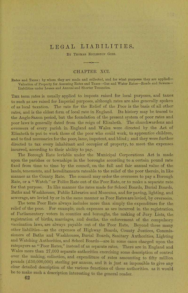LEGAL LIABILITIES. By Thomas Eocleston Gibb. CHAPTER XCI. Eates and Taxes: by whom they are made and collected, and for what purposes they are applied— Valuation of Property for Assessing Eates and Taxes—Gas and Water Eates—Eoads and Sewers— Liabilities under Leases and Annual and Shorter Tenancies. The term rates is usually applied to imposts raised for local purposes, and taxes to such are raised for Imperial purposes, -althougli rates are also generally spoken of as local taxation. The rate for the Eelief of the Poor is the basis of all other rates, and is the oldest form of local rate in England. Its history may be traced to the Anglo-Saxon period, but the foundation of the present system of poor rates and poor laws is generally dated from the reign of Elizabeth. The churchwardens and overseers of every parish in England and Wales were directed by the Act of Elizabeth to put to work those of the poor who could work, to apprentice children, and to find necessaries for the poor, lame, impotent, and blind; and they were further directed to tax every inhabitant and occupier of property, to meet the expenses incurred, according to their ability to pay. The Borough Rate leviable under the Municipal Corporations Act is made upon the parishes or townships in the boroughs according to a certain pound rate fixed from time to time by the council, on the full and fair annual value of the lands, tenements, and hereditaments rateable to the relief of the poor therein, in like maimer as the County Rate. The council may order the overseers to pay a Borough Rate, or a  Watch  or Police Rate out of the Poor Rate, or to make a separate rate for that purpose. In like manner the rates made for School Boards, Burial Boards, Baths and Washhouses, Public Libraries and Museums, and for paving, lighting, and sewerage, are levied by or in the same manner as Poor Rates are levied, by overseers. The term Poor Rate always includes more than simply the expenditure for the relief of the poor. For example, such expenses as are incurred in the registration of Parliamentary voters in counties and boroughs, the making of Jury Lists, the, registration of births, marriages, and deaths, the enforcement of the compulsory vaccination laws, are always payable out of the Poor Rate. Beyond these many other liabilities—as the expenses of Highway Boards, County Justices, Commis- sioners of Baths and Washhouses, Burial Boards, Sanitary Authorities, Lighting and Watching Authorities, and School Boards—are in some cases charged upon the ratepayers as  Poor Rates, instead of as separate rates. There are in England and Wales more than 27,000 separate authorities exercising some description of control over the making, collection, and expenditure of rates amounting to fifty million pounds (£50,000,000) sterling per annum, and it is just as impossible to give any clear detailed description of the various functions of these authorities, as it would be to make such a description interesting to the general reader.