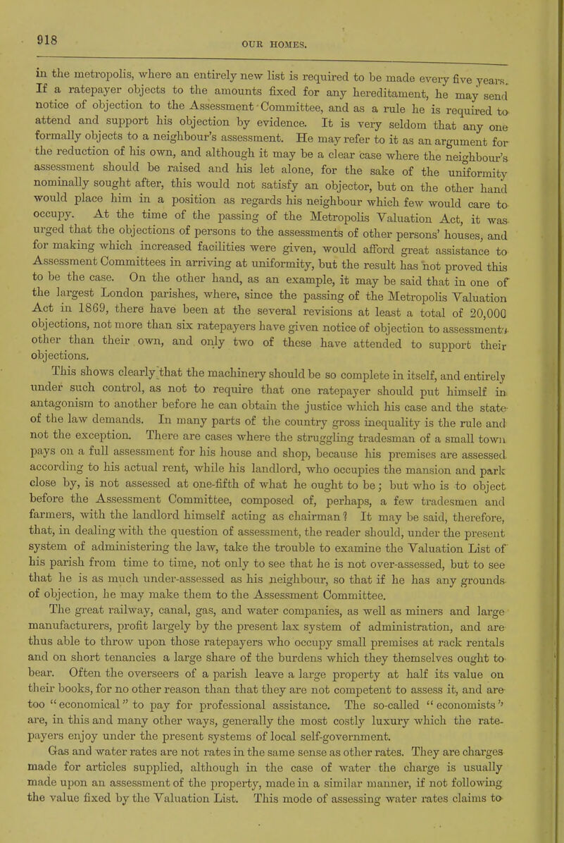 OUR HOMES. in the metropolis, where an entirely new list is required to be made every five years. If a ratepayer objects to the amounts fixed for any hereditament, he may send notice of objection to the Assessment • Committee, and as a rule he is requii-ed to attend and support his objection by evidence. It is very seldom that any one formally objects to a neighbour's assessment. He may refer to it as an argument for the reduction of his own, and although it may be a clear case where the neighbour's assessment should be raised and his let alone, for the sake of the unStormity nominally sought after, this would not satisfy an objector, but on the other hand would place him in a position as regards his neighbour which few would care to occupy. At the time of the passing of the Metropolis Valuation Act, it was urged that the objections of persons to the assessments of other persons' houses, and for making which increased facilities were given, would afibrd great assistance to Assessment Committees in arriving at uniformity, but the result has not proved this to be the case. On the other hand, as an example, it may be said that in one of the largest London parishes, where, since the passing of the Metropolis Valuation Act in 1869, there have been at the several revisions at least a total of 20,000 objections, not more than six ratepayers have given notice of objection to assessment-; other than their own, and only two of these have attended to support their objections. This shows clearly that the machinery should be so complete in itself, and entirely; under such control, as not to require that one ratepayer should put himself in antagonism to another before he can obtain the justice which Ms case and the state of the law demands. In many parts of tlie country gross inequality is the rule and not the exception. There are cases where the struggling tradesman of a small town pays on a full assessment for his house and shop, because his premises are assessed according to his actual rent, while his landlord, who occupies the mansion and park close by, is not assessed at one-fifth of what he ought to be; but who is to object before the Assessment Committee, composed of, perhaps, a few tradesmen and farmers, with the landlord himself acting as clmirman 1 It may be said, therefore, that, in dealing with the question of assessment, the reader should, under the present system of administering the law, take the trouble to examine the Valuation List of his parish from time to time, not only to see that he is not over-assessed, but to see that he is as much under-assessed as his neighbour, so that if he has any grounds of objection, he may make them to the Assessment Committee. The great railway, canal, gas, and water companies, as well as miners and large manufacturers, profit largely by the present lax system of administration, and are thus able to throw upon those ratepayers who occupy small premises at rack rentals and on short tenancies a large share of the burdens which they themselves ought to bear. Often the overseers of a parish leave a large property at half its value on their books, for no other reason than that they are not competent to assess it, and are too economical to pay for professional assistance. The so-called economists'' are, in this and many other ways, generally the most costly luxury which the rate- payers enjoy under the present systems of local self-government. Gas and water rates are not rates in the same sense as other rates. They are charges made for articles supplied, although in the case of water the charge is usually made upon an assessment of the property, made in a similar manner, if not following the value fixed by the Valuation List. This mode of assessing water rates claims to-