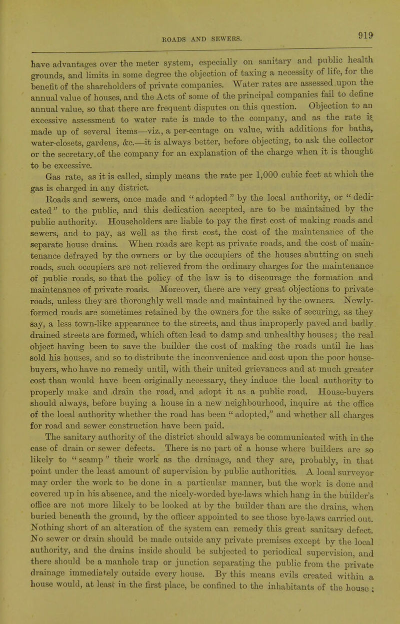 ROADS AND SEWERS. have advantages over the meter system, especially on sanitaiy and public health grounds, and limits in some degree the objection of taxing a necessity of life, for the benefit of the shareholders of private companies. Water rates are assessed upon the annual value of houses, and the Acts of some of the principal companies fail to define annual value, so that there are frequent disputes on this question. Objection to an excessive assessment to water rate is made to the company, and as the rate is made up of several items—viz., a per-centage on value, with additions for baths, water-closets, gardens, &c.—it is always better, before objecting, to ask the collector or the secretary, of the company for an explanation of the charge when it is thought to be excessive. Gas rate, as it is called, simply means the rate per 1,000 cubic feet at which the gas is charged in any distiict. Roads and sewers, once made and  adopted  by the local authority, or  dedi- cated to the public, and this dedication accepted, are to be maintained by the public authority. Householders are liable to pay the first cost of making roads and sewers, and to pay, as well as the first cost, the cost of the maintenance of the separate house drains. When roads are kept as private roads, and the cost of main- tenance defrayed by the owners or by the occupiers of the houses abutting on such roads, such occupiers are not relieved from the ordinary charges for the maintenance of public roads, so that the policy of the law is to discourage the formation and maintenance of private roads. Moreover, there are very great objections to private roads, unless they are thoroughly well made and maintained by the owners. Newly- formed roads are sometimes retained by the owners for the sake of securing, as they say, a less town-like appearance to the streets, and thus improperly paved and badly drained streets are formed, which often lead to damp and uixhealthy houses; the real object having been to save the builder the cost of making the roads until he has sold his houses, and so to distribute the inconvenience and cost upon the poor house- buyers, who have no remedy i;ntil, with their united gTievances and at miich greater cost than would have been originally necessary, they induce the local authority to properly make and drain the road, and adopt it as a public road. House-buyers should always, before buying a house in a new neighbourhood, inquire at the ofiice of the local authority whether the road has been  adopted, and whether all charges for road and sewer construction have been paid. The sanitary authority of the district should always be communicated with in the case of drain or sewer defects. There is no part of a house where buildei's are so likely to  scamp  their work as the drainage, and they are, probably, in that point under the least amount of supervision by public authorities. A local surveyor may order the work to be done in a particular manner, but the work is done and covered up in his absence, and the nicely-worded bye-laws which hang in the builder's office are not more likely to be looked at by the builder than are the drains, when buried beneath the ground, by the ofiicer appointed to see those bye-laws carried out. Nothing short of an alteration of the system can remedy this great sanitary defect No sewer or drain should be made outside any private premises except bv the local authority, and the drains inside should be subjected to periodical supervision, and there should be a manhole trap or junction separating the public from the private drainage immediately outside every house. By this means evils created within a house would, at least in the first place, be confined to the inhabitants of the house ;