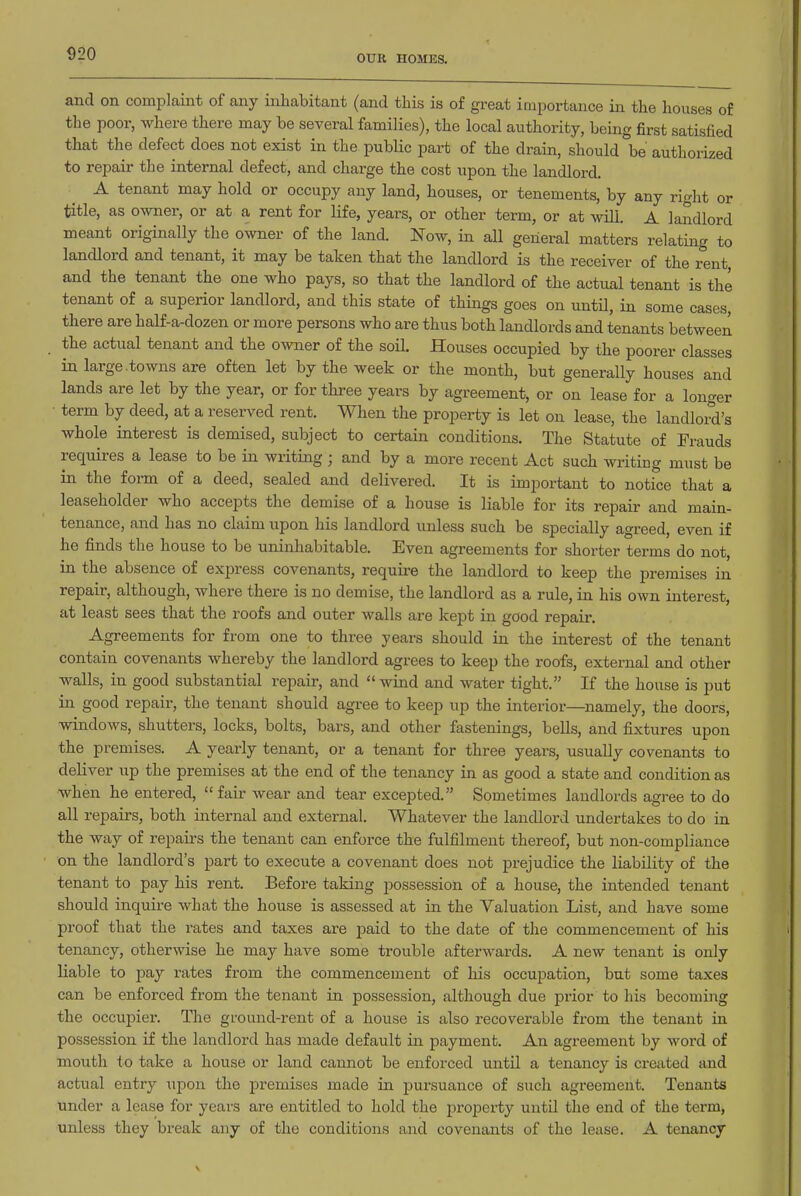 S20 OUR HOMES. and on complaint of any inhabitant (and this is of great importance in the houses of the poor, where there may be several families), the local authority, being first satisfied that the defect does not exist in the public part of the drain, should \e authorized to repair the internal defect, and charge the cost upon the landlord. A tenant may hold or occupy any land, houses, or tenements, by any right or title, as owner, or at a rent for life, years, or other term, or at will. A landlord meant originally the owner of the land. Now, in all general matters relating to landlord and tenant, it may be taken that the landlord is the receiver of the rent, and the tenant the one who pays, so that the landlord of the actual tenant is the tenant of a superior landlord, and this state of things goes on until, in some cases, there are half-a-dozen or more persons who are thus both landlords and tenants between the actual tenant and the o^vner of the soil. Houses occupied by the poorer classes in large .towns are often let by the week or the month, but generally houses and lands are let by the year, or for three years by agreement, or on lease for a longer term by deed, at a reserved rent. When the property is let on lease, the landlord's whole interest is demised, subject to certain conditions. The Statute of Frauds requires a lease to be in writing; and by a more recent Act such writing must be in the form of a deed, sealed and delivered. It is important to notice that a leaseholder who accepts the demise of a house is liable for its repair and main- tenance, and has no claim upon his landlord unless such be specially agreed, even if he finds the house to be uninhabitable. Even agreements for shorter terms do not, in the absence of express covenants, require the landlord to keep the premises in repair, although, where there is no demise, the landlord as a rule, in his own interest, at least sees that the roofs and outer walls are kept in good repair. Agreements for from one to three years should in the interest of the tenant contain covenants whereby the landlord agrees to keep the roofs, external and other walls, in good substantial repair, and wind and water tight. If the house is put in good repair, the tenant should agree to keep up the interior—namely, the doors, windows, shutters, locks, bolts, bars, and other fastenings, bells, and fixtures upon the premises. A yearly tenant, or a tenant for three years, usually covenants to deliver up the premises at the end of the tenancy in as good a state and condition as when he entered, fair wear and tear excepted. Sometimes landlords agree to do all repairs, both internal and external. Whatever the landlord undertakes to do in the way of repau's the tenant can enforce the fulfilment thereof, but non-compliance on the landlord's part to execute a covenant does not prejudice the liability of the tenant to pay his rent. Before taking possession of a house, the intended tenant should inquire what the house is assessed at in the Valuation List, and have some proof that the rates and taxes are paid to the date of the commencement of his tenancy, otherwise he may have some trouble afterwards. A new tenant is only liable to pay rates from the commencement of his occupation, but some taxes can be enforced from the tenant in possession, although due prior to his becoming the occupier. The gi-ound-rent of a house is also recoverable from the tenant in possession if the landlord has made default in payment. An agreement by word of mouth to take a house or land cannot be enforced until a tenancy is created and actual entry upon the premises made in pursuance of such agreement. Tenants under a lease for years are entitled to hold the property until the end of the term, unless they break any of the conditions and covenants of the lease. A tenancy