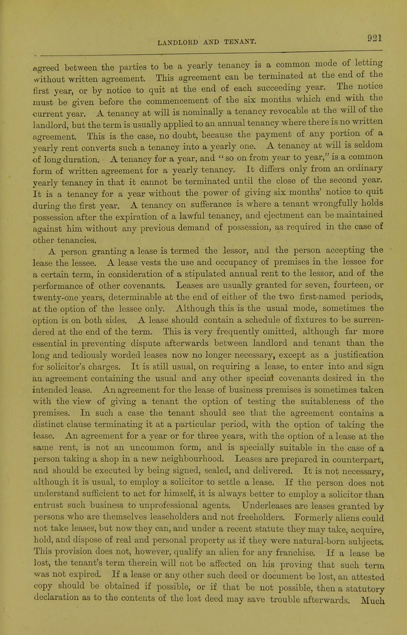 LANDLORD AND TENANT. agreed between the parties to be a yearly tenancy is a common mode ot letting ^vitll0ut written agreement. This agreement can be terminated at the end of the fii'st year, or by notice to quit at the end of each succeeding year. The^ notice must be given before the commencement of the six months which end with the current year. A tenancy at will is nominally a tenancy revocable at the will of the landlord, but the term is usually applied to an annual tenancy where there is no written agreement. This is the case, no doubt, because the payment of any portion of a yearly rent converts such a tenancy into a yearly one. A tenancy at will is seldom of long duration. A tenancy for a year, and  so on from year to year, is a common form of written agreement for a yearly tenancy. It differs only from an ordinary yearly tenancy in that it camiot be terminated until the close of the second year. It is a tenancy for a year without the power of giving six months' notice to quit during the first year. A tenancy on sufferance is where a tenant wrongfully holds possession after the expiration of a lawful tenancy, and ejectment can be maintained against him without any previous demand of possession, as required in the case of other tenancies. A person granting a lease is termed the lessor, and the person accepting the - lease the lessee. A lease vests the use and occupancy of premises in the lessee for a certain term, in consideration of a stipulated annual rent to the lessor, and of the performance of other covenants. Leases are usually granted for seven, fourteen, or twenty-one years, determinable at the end of either of the two first-named periods, at the option of the lessee only. Although this is the usual mode, sometimes the option is on both sides. A lease should contain a schedule of fixtures to be surren- dered at the end of the term. This is very frequently omitted, although far more essential in preventing dispute afterwards between landlord and tenant than the long and tediously worded leases now no longer necessary, except as a justification for solicitor's charges. It is stni usual, on requiring a lease, to enter into and sign an agreement containing the usual and any other special covenants desired in the intended lease. An agreement for the lease of business premises is sometimes taken with the view of giving a tenant the option of testing the suitableness of the premises. In such a case the tenant should see that the agreement contains a distinct clause terminating it at a particular period, with the option of taking the lease. An agreement for a year or for three years, with the option of a lease at the same rent, is not an uncommon form, and is specially suitable in the case of a person taking a shop in a new neighbourhood. Leases are prepared in counterpart, and should be executed by being signed, sealed, and delivered. It is not necessary, although it is usual, to employ a solicitor to settle a lease. If the person does not understand sufficient to act for himself, it is always better to employ a solicitor than entrust such business to unprofessional agents. Underleases are leases granted by persons who are themselves leaseholders and not freeholders. Formerly aliens could not take leases, but now they can, and under a recent statute they may take, acquire, hold, and dispose of real and personal property as if they were natural-born subjects. This provision does not, however, qualify an alien for any franchise. If a lease be lost, the tenant's term therein will not be afi'ected on his proving that such term was not expired. If a lease or any other such deed or document be lost, an attested copy should be obtained if possible, or if that be not possible, then a statutory declaration as to the contents of the lost deed may save trouble afterwards. Much