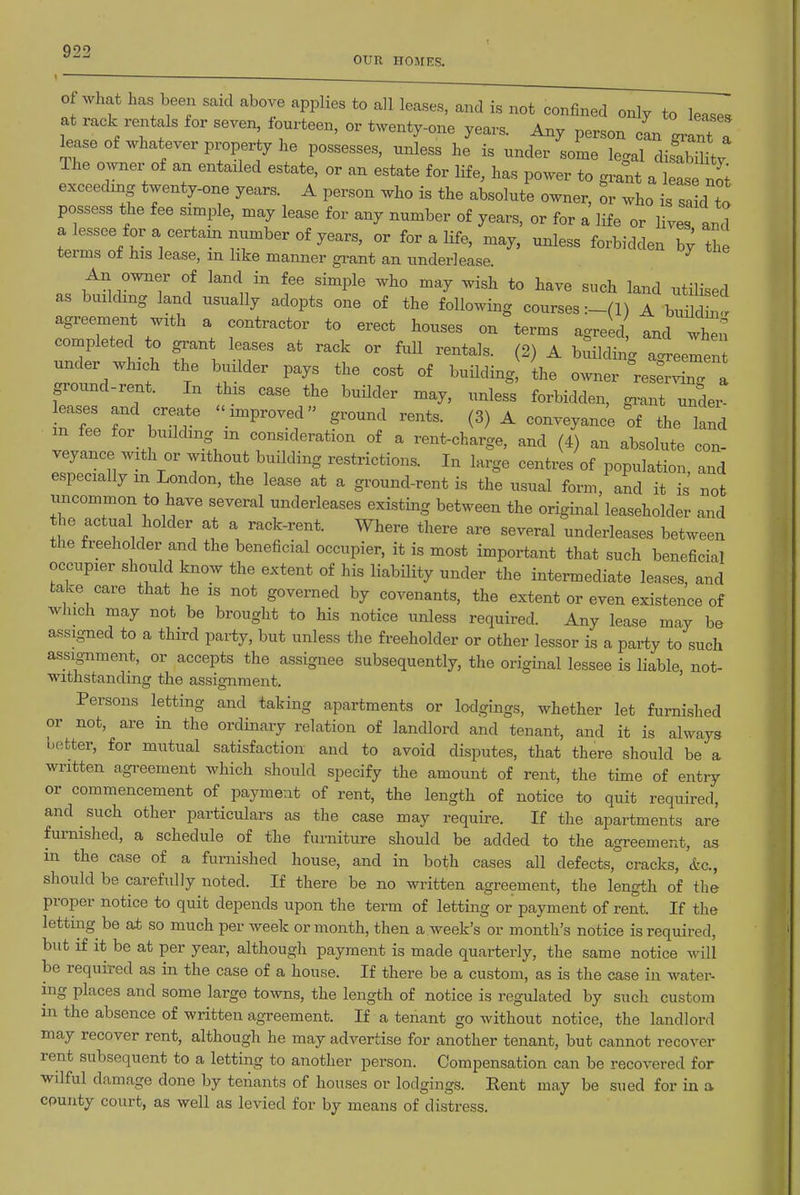 Q99 OUR HOMES. Of What has been said above applies to all leases, and is not confaied only to lease. itL'nV W i''' °' Any person cL grant a lease of whatever property he possesses, unless he is under some lec^al disSL The owner of an entailed estate, or an estate for life, has power to gra^t a W n^^^^ exceeding twenty-one years. A person who is the absolute owner, or who is said to possess the fee simple, may lease for any number of years, or for a life or lives and a lessee for a certain number of years, or for a life, may, unless forbidden b; th terms of his lease, in like manner gi-ant an underlease. An owner of land in fee simple who may wish to have such land utilised as building land usually adopts one of the following courses A buildhi! agreement with a contractor to erect houses on terms agreed and whn completed to grant leases at rack or fuU rentals. (2) A balding a<^eemen under which the builder pays the cost of building ihe owner res^rX a ground-rent. In this case the builder may, unless forbidden, gi-ant undei! leases and create improved ground rents. (3) A conveyance of the land m fee for building in consideration of a rent-charge, and (4) an absolute con- veyance with or without building restrictions. In large centres of population, and especially m London, the lease at a ground-rent is the usual form, and it is not uncommon to have several underleases existing between the original leaseholder and the actual holder at a rack-rent. Where there are several underleases between the freeholder and the beneficial occupier, it is most important that such beneficial occupier should know the extent of his liability under the intermediate leases, and take care that he is not governed by covenants, the extent or even existence of winch may not be brought to his notice unless required. Any lease may be assigned to a third party, but unless the freeholder or other lessor is a party to such assignment, or accepts the assignee subsequently, the original lessee is liable, not- withstanding the assignment. Persons letting and taking apartments or lodgings, whether let furnished or not, are m the ordmary relation of landlord and tenant, and it is always better, for mutual satisfaction and to avoid disputes, that there should be a written agreement which should specify the amount of rent, the time of entry or commencement of payment of rent, the length of notice to quit required, and such other particulars as the case may require. If the apartments are furnished, a schedule of the furniture should be added to the agreement, as in the case of a furnished house, and in both cases all defects, cracks, &c., should be carefully noted. If there be no written agreement, the length of the proper notice to quit depends upon the term of letting or payment of rent. If the letting be at so much per week or month, then a week's or month's notice is required, but if it be at per year, although payment is made quarterly, the same notice Avill be required as in the case of a house. If there be a custom, as is the case in water- ing places and some large towns, the length of notice is regulated by such custom in the absence of written agreement. If a tenant go without notice, the landlord may recover rent, although he may advertise for another tenant, but cannot recover rent subsequent to a letting to another person. Compensation can be recovered for wilful damage done by tenants of houses or lodgings. Rent may be sued for in a county court, as well as levied for by means of distress.
